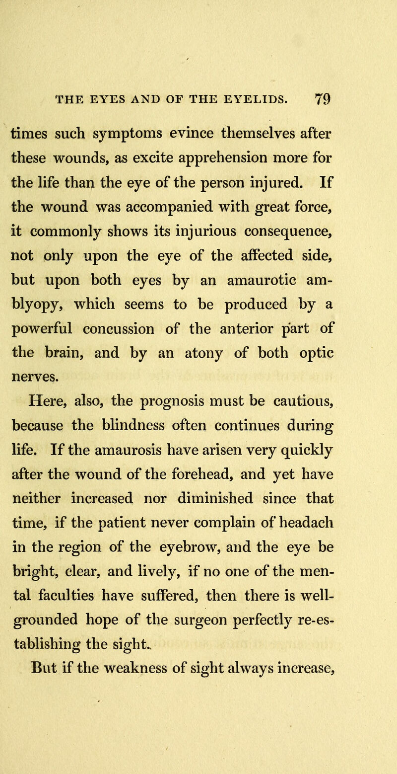 times such symptoms evince themselves after these wounds, as excite apprehension more for the life than the eye of the person injured. If the wound was accompanied with great force, it commonly shows its injurious consequence, not only upon the eye of the affected side, but upon both eyes by an amaurotic am- blyopy, which seems to be produced by a powerful concussion of the anterior part of the brain, and by an atony of both optic nerves. Here, also, the prognosis must be cautious, because the blindness often continues during life. If the amaurosis have arisen very quickly after the wound of the forehead, and yet have neither increased nor diminished since that time, if the patient never complain of headach in the region of the eyebrow, and the eye be bright, clear, and lively, if no one of the men- tal faculties have suffered, then there is well- grounded hope of the surgeon perfectly re-es- tablishing the sight.. But if the weakness of sight always increase,