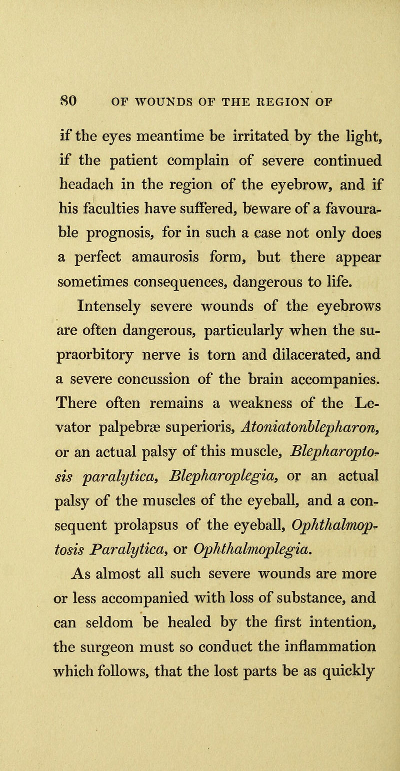 if the eyes meantime be irritated by the light, if the patient complain of severe continued headach in the region of the eyebrow, and if his faculties have suffered, beware of a favoura- ble prognosis, for in such a case not only does a perfect amaurosis form, but there appear sometimes consequences, dangerous to life. Intensely severe wounds of the eyebrows are often dangerous, particularly when the su- praorbitory nerve is torn and dilacerated, and a severe concussion of the brain accompanies. There often remains a weakness of the Le- vator palpebral superioris, Atoniatonhlepharon, or an actual palsy of this muscle, Blepharopio^ sis paralytica, Blepharoplegia, or an actual palsy of the muscles of the eyeball, and a con- sequent prolapsus of the eyeball, Ophthalmop^ tosis Paralytica, or Ophthalmoplegia. As almost all such severe wounds are more or less accompanied with loss of substance, and can seldom be healed by the first intention, the surgeon must so conduct the inflammation which follows, that the lost parts be as quickly