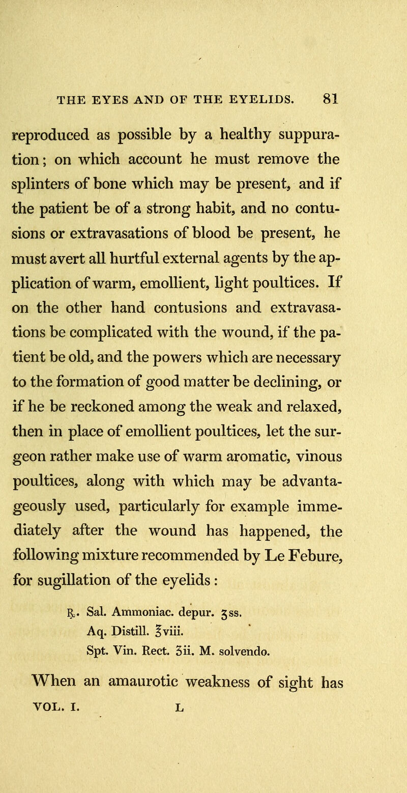 reproduced as possible by a healthy suppura- tion; on which account he must remove the splinters of bone which may be present, and if the patient be of a strong habit, and no contu- sions or extravasations of blood be present, he must avert all hurtful external agents by the ap- plication of warm, emollient, light poultices. If on the other hand contusions and extravasa- tions be complicated with the wound, if the pa- tient be old, and the powers which are necessary to the formation of good matter be declining, or if he be reckoned among the weak and relaxed, then in place of emollient poultices, let the sur- geon rather make use of warm aromatic, vinous poultices, along with which may be advanta- geously used, particularly for example imme- diately after the wound has happened, the following mixture recommended by Le Febure, for sugillation of the eyelids: ^. Sal. Ammoniac, depur. 5ss. Aq. Distill. |viii. Spt. Vin. Rect. 3ii. M. solvendo. When an amaurotic weakness of sight has VOL. I. L