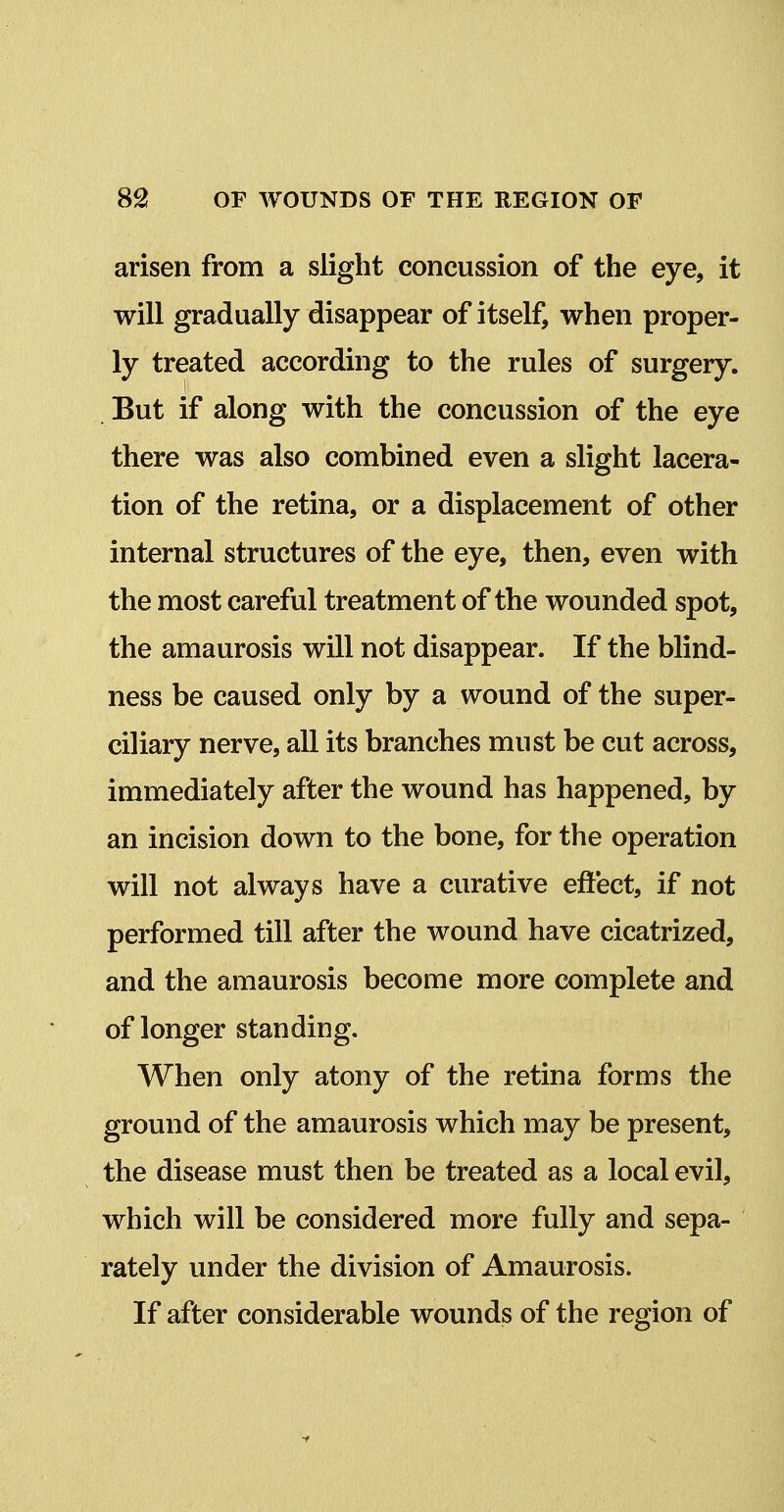 arisen from a slight concussion of the eye, it will gradually disappear of itself, when proper- ly treated according to the rules of surgery. 1 But if along with the concussion of the eye there was also combined even a slight lacera- tion of the retina, or a displacement of other internal structures of the eye, then, even with the most careful treatment of the wounded spot, the amaurosis will not disappear. If the blind- ness be caused only by a wound of the super- ciliary nerve, all its branches must be cut across, immediately after the wound has happened, by an incision down to the bone, for the operation will not always have a curative effect, if not performed till after the wound have cicatrized, and the amaurosis become more complete and of longer standing. When only atony of the retina forms the ground of the amaurosis which may be present, the disease must then be treated as a local evil, which will be considered more fully and sepa- rately under the division of Amaurosis. If after considerable wounds of the region of