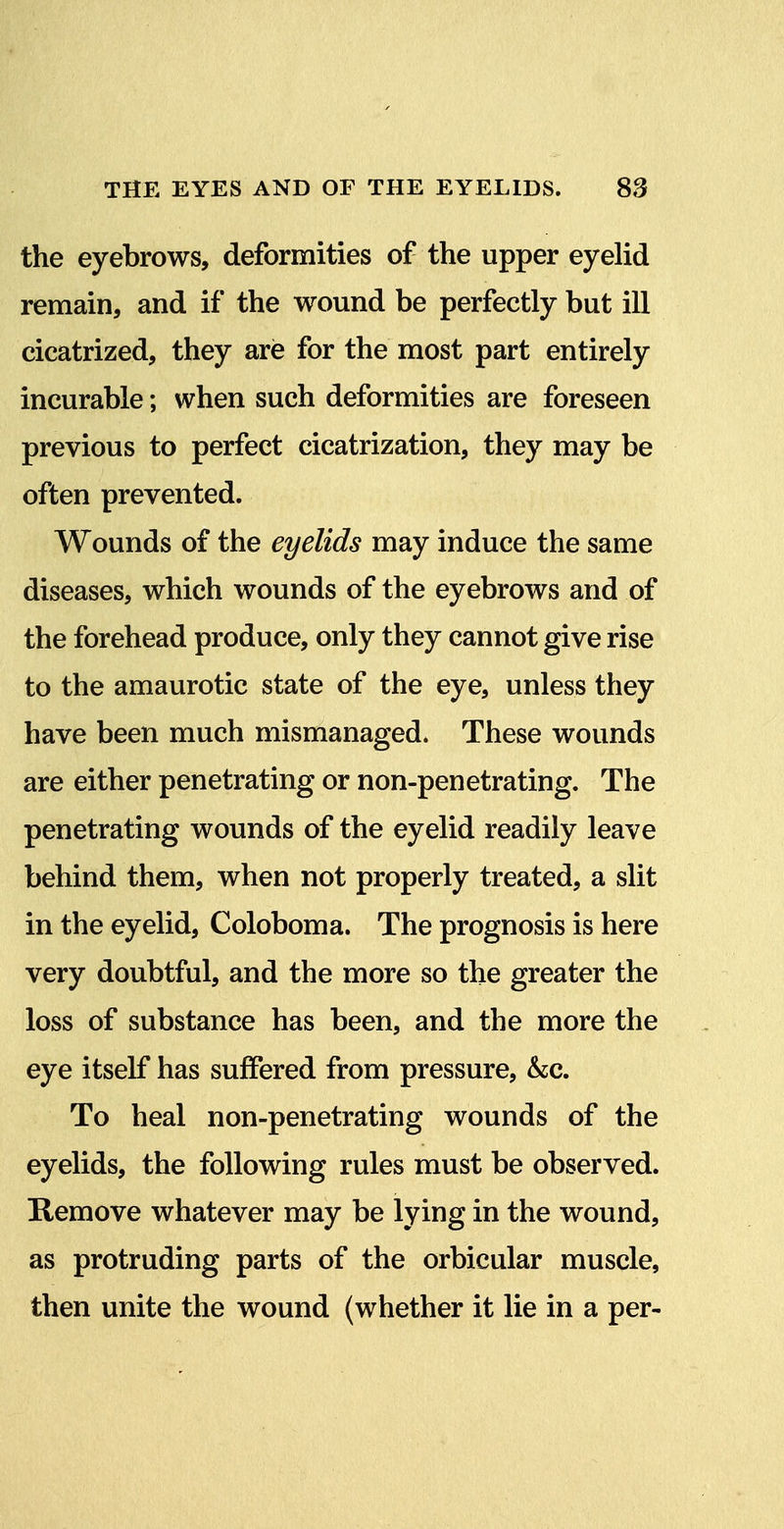 the eyebrows, deformities of the upper eyelid remain, and if the wound be perfectly but ill cicatrized, they are for the most part entirely incurable; when such deformities are foreseen previous to perfect cicatrization, they may be often prevented. Wounds of the eyelids may induce the same diseases, which wounds of the eyebrows and of the forehead produce, only they cannot give rise to the amaurotic state of the eye, unless they have been much mismanaged. These wounds are either penetrating or non-penetrating. The penetrating wounds of the eyelid readily leave behind them, when not properly treated, a slit in the eyelid, Coloboma. The prognosis is here very doubtful, and the more so the greater the loss of substance has been, and the more the eye itself has suffered from pressure, ^c. To heal non-penetrating wounds of the eyelids, the following rules must be observed. Remove whatever may be lying in the wound, as protruding parts of the orbicular muscle, then unite the wound (whether it lie in a per-