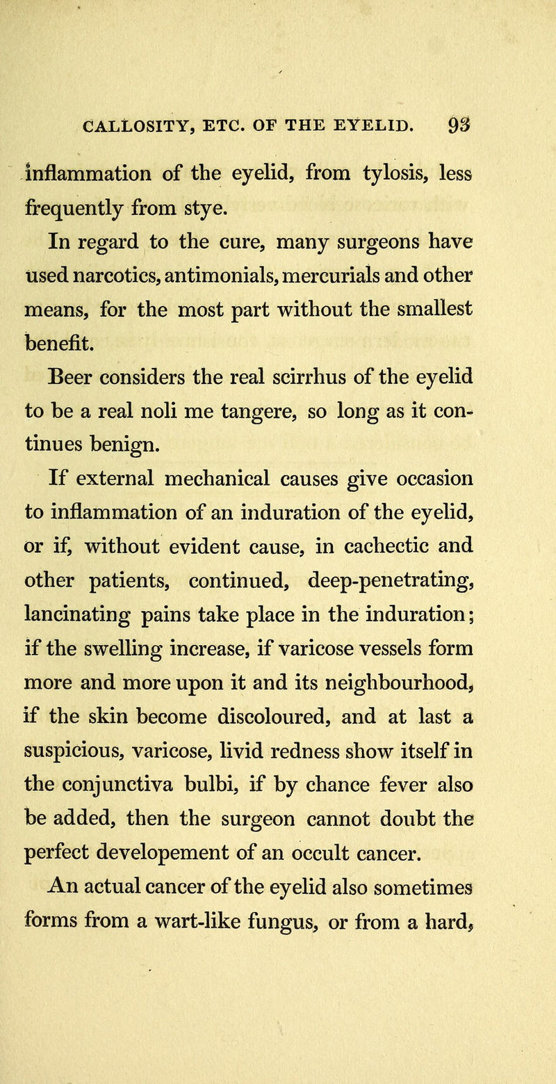 inflammation of the eyelid, from tylosis, less frequently from stye. In regard to the cure, many surgeons have used narcotics, antimonials, mercurials and other means, for the most part without the smallest benefit. Beer considers the real scirrhus of the eyelid to be a real noli me tangere, so long as it con^ tinues benign. If external mechanical causes give occasion to inflammation of an induration of the eyelid, or if, without evident cause, in cachectic and other patients, continued, deep-penetrating, lancinating pains take place in the induration; if the swelling increase, if varicose vessels form more and more upon it and its neighbourhood^ if the skin become discoloured, and at last a suspicious, varicose, livid redness show itself in the conjunctiva bulbi, if by chance fever also be added, then the surgeon cannot doubt the perfect developement of an occult cancer. An actual cancer of the eyelid also sometimes forms from a wart-like fungus, or from a hard,