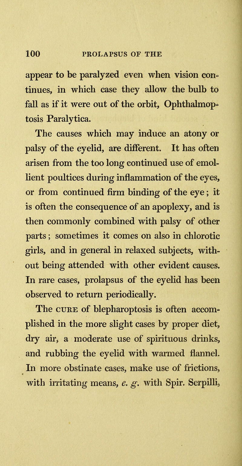 appear to be paralyzed even when vision con- tinues, in which case they allow the bulb to fall as if it were out of the orbit, Ophthalmop- tosis Paralytica. The causes which may induce an atony or palsy of the eyelid, are different. It has often arisen from the too long continued use of emol- lient poultices during inflammation of the eyes, or from continued firm binding of the eye; it is often the consequence of an apoplexy, and is then commonly combined with palsy of other parts; sometimes it comes on also in chlorotic girls, and in general in relaxed subjects, with- out being attended with other evident causes. In rare cases, prolapsus of the eyelid has been observed to return periodically. The CURE of blepharoptosis is often accom- plished in the more slight cases by proper diet, dry airj a moderate use of spirituous drinks, and rubbing the eyelid with warmed flannel. In more obstinate cases, make use of frictions, with irritating means, e. g, with Spir. Serpill^