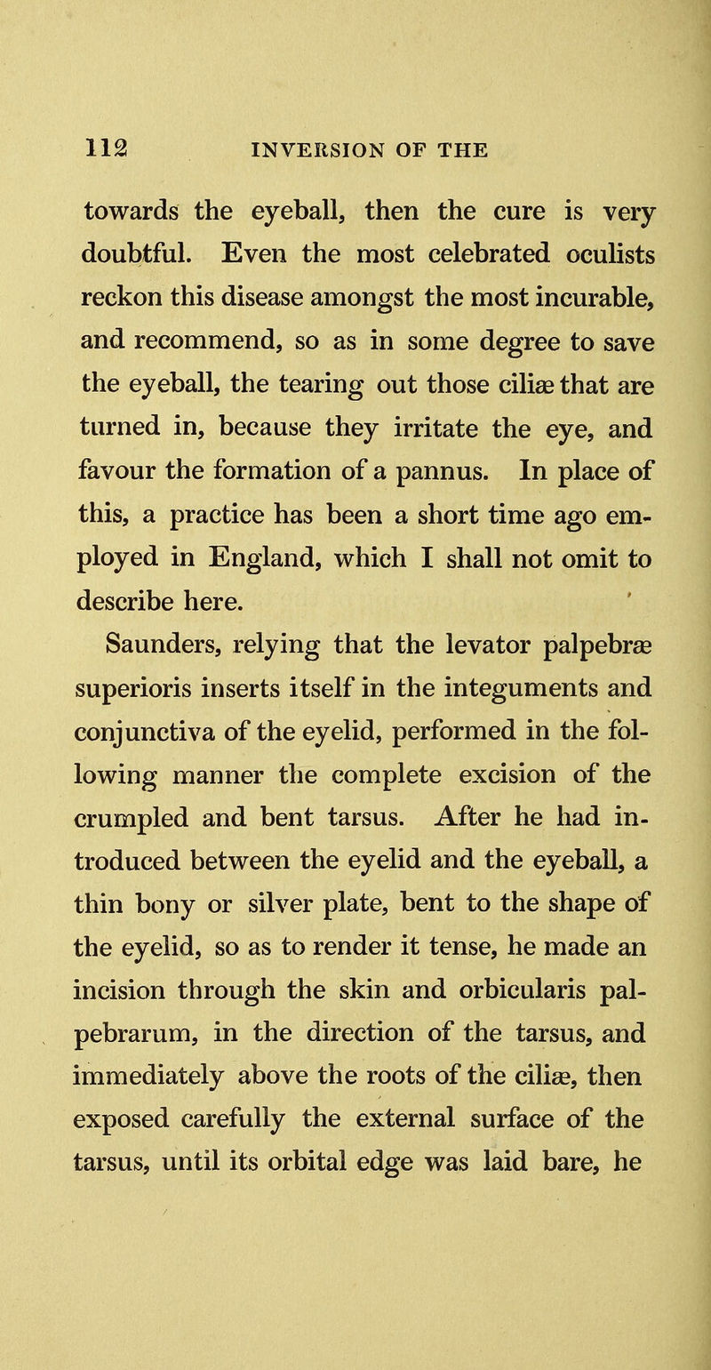 towards the eyeball, then the cure is very- doubtful. Even the most celebrated oculists reckon this disease amongst the most incurable, and recommend, so as in some degree to save the eyeball, the tearing out those ciliag that are turned in, because they irritate the eye, and favour the formation of a pannus. In place of this, a practice has been a short time ago em- ployed in England, which I shall not omit to describe here. Saunders, relying that the levator palpebrse superioris inserts itself in the integuments and conjunctiva of the eyelid, performed in the fol- lowing manner the complete excision of the crumpled and bent tarsus. After he had in- troduced between the eyelid and the eyeball, a thin bony or silver plate, bent to the shape of the eyelid, so as to render it tense, he made an incision through the skin and orbicularis pal- pebrarum, in the direction of the tarsus, and immediately above the roots of the cilice, then exposed carefully the external surface of the tarsus, until its orbital edge was laid bare, he