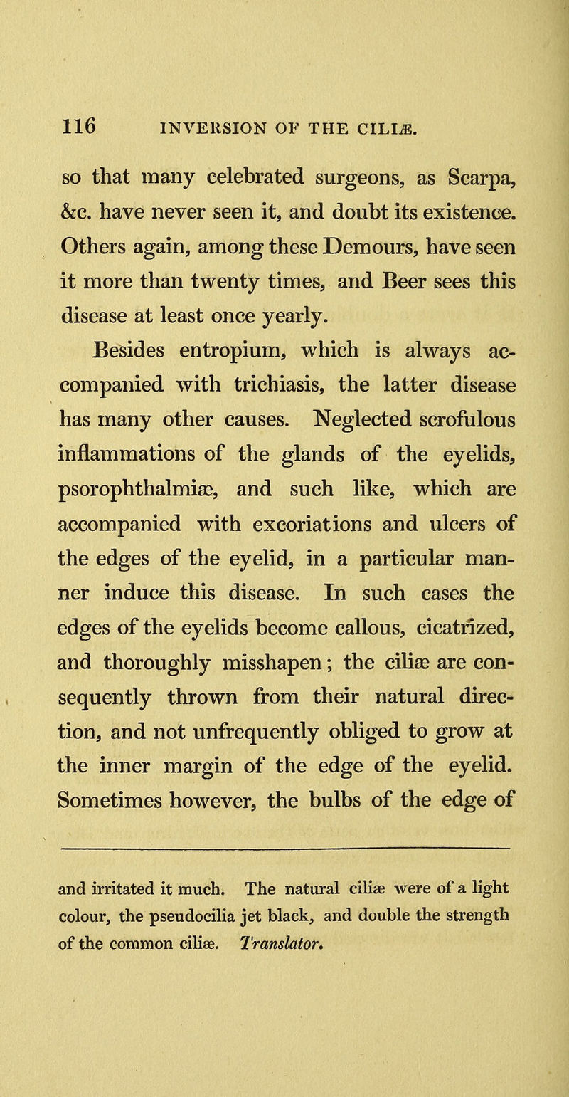 SO that many celebrated surgeons, as Scarpa, &c. have never seen it, and doubt its existence. Others again, among these Demours, have seen it more than twenty times, and Beer sees this disease at least once yearly. Besides entropium, which is always ac- companied with trichiasis, the latter disease has many other causes. Neglected scrofulous inflammations of the glands of the eyelids, psorophthalmise, and such like, which are accompanied with excoriations and ulcers of the edges of the eyelid, in a particular man- ner induce this disease. In such cases the edges of the eyelids become callous, cicatrized, and thoroughly misshapen; the ciliee are con- sequently thrown from their natural direc- tion, and not unfrequently obliged to grow at the inner margin of the edge of the eyelid. Sometimes however, the bulbs of the edge of and irritated it much. The natural cilise were of a light colour, the pseudocilia jet black, and double the strength of the common ciliae. Translator*