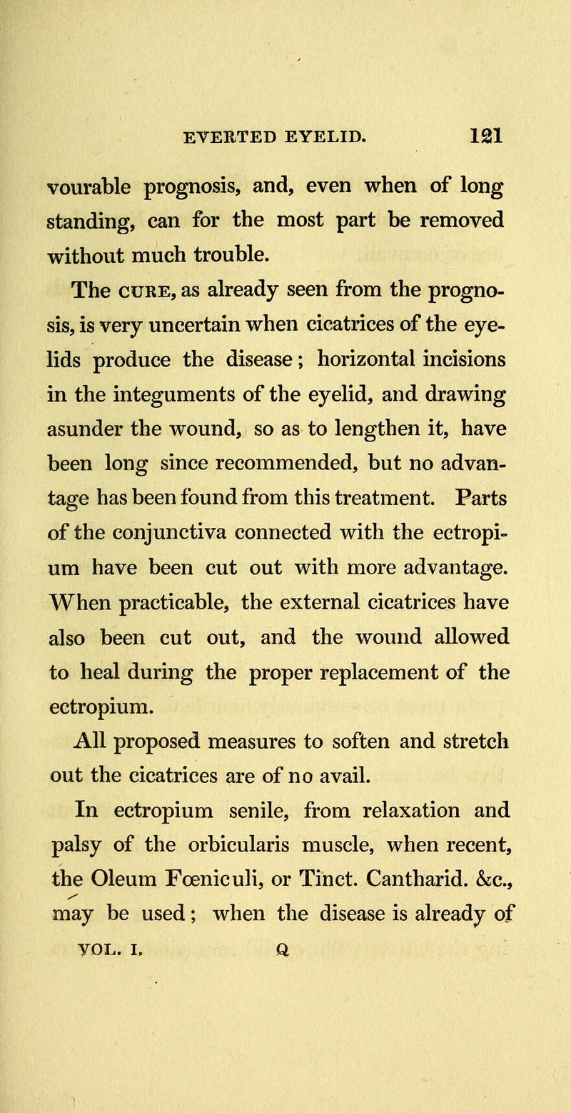 vourable prognosis, and, even when of long standing, can for the most part be removed without much trouble. The CURE, as already seen from the progno- sis, is very uncertain when cicatrices of the eye- lids produce the disease; horizontal incisions in the integuments of the eyelid, and drawing asunder the wound, so as to lengthen it, have been long since recommended, but no advan- tage has been found from this treatment. Parts of the conjunctiva connected with the ectropi- um have been cut out with more advantage. When practicable, the external cicatrices have also been cut out, and the wound allowed to heal during the proper replacement of the ectropium. All proposed measures to soften and stretch out the cicatrices are of no avail. In ectropium senile, from relaxation and palsy of the orbicularis muscle, when recent, the Oleum Foeniculi, or Tinct. Cantharid. &c., may be used; when the disease is already of VOL. I. a