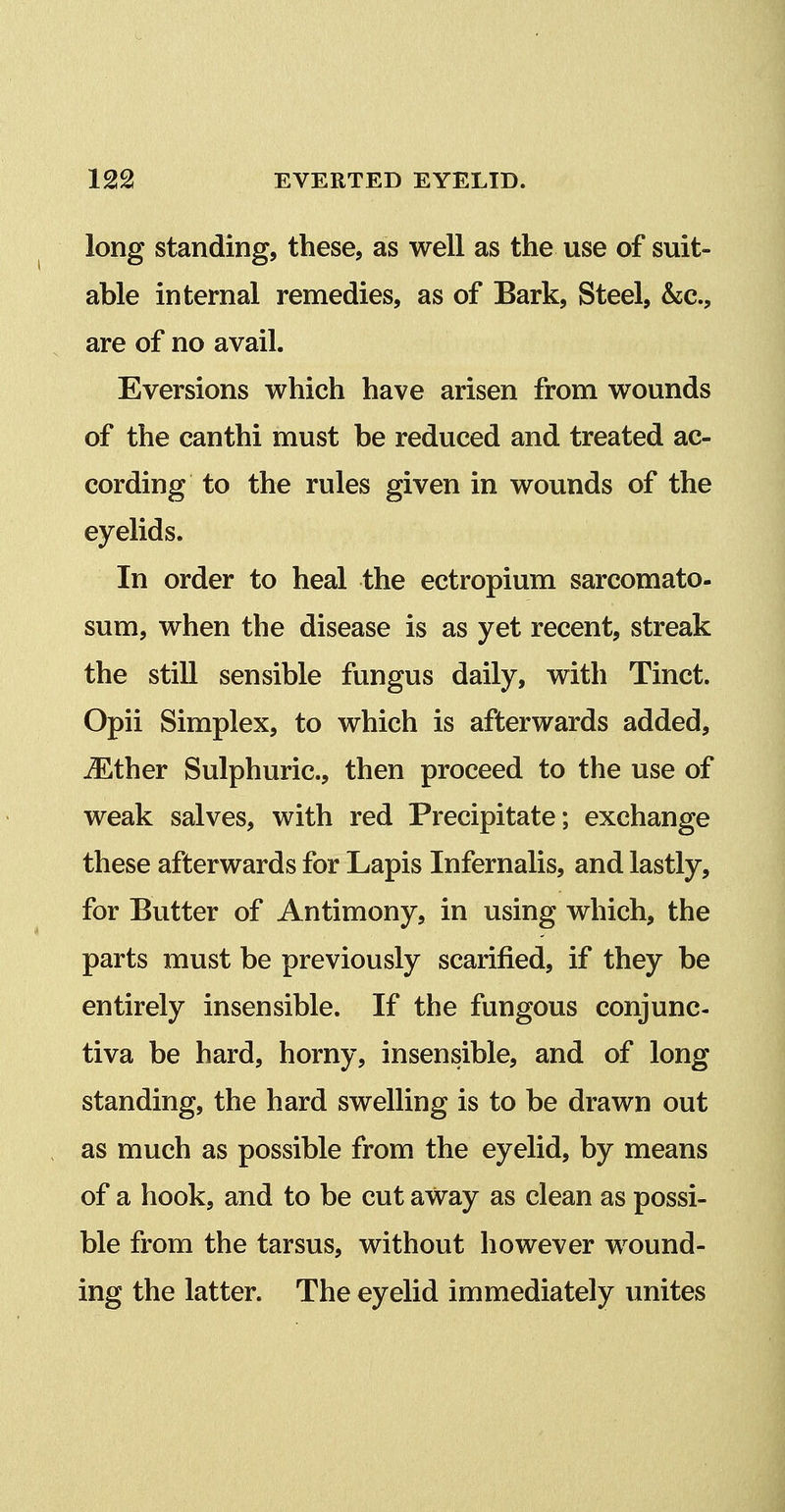 long standing, these, as well as the use of suit- able internal remedies, as of Bark, Steel, &e., are of no avail. Eversions which have arisen from wounds of the canthi must be reduced and treated ac- cording to the rules given in wounds of the eyelids. In order to heal the ectropium sarcomato- sum, when the disease is as yet recent, streak the still sensible fungus daily, with Tinct. Opii Simplex, to which is afterwards added, ^ther Sulphuric, then proceed to the use of weak salves, with red Precipitate; exchange these afterwards for Lapis Infernalis, and lastly, for Butter of Antimony, in using which, the parts must be previously scarified, if they be entirely insensible. If the fungous conjunc- tiva be hard, horny, insensible, and of long standing, the hard swelling is to be drawn out as much as possible from the eyelid, by means of a hook, and to be cut away as clean as possi- ble from the tarsus, without however wound- ing the latter. The eyelid immediately unites