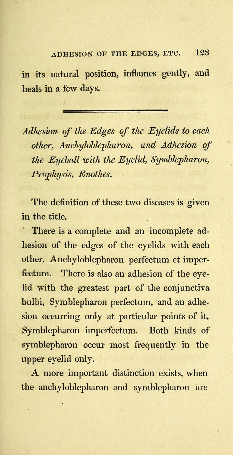 in its natural position, inflames gently, and heals in a few days. Adhesion of the Edges of the Eyelids to each other, Anchylohlepharon, and Adhesion of the Eyeball with the Eyelid, Symblepharon, Prophysis, Enothes. The definition of these two diseases is given in the title. There is a complete and an incomplete ad- hesion of the edges of the eyelids with each other, Anchyloblepharon perfectum et imper- fectum. There is also an adhesion of the eye- lid with the greatest part of the conjunctiva bulbi, Symblepharon perfectum, and an adhe- sion occurring only at particular points of it, Symblepharon imperfectum. Both kinds of symblepharon occur most frequently in the upper eyelid only. A more important distinction exists, when the anchyloblepharon and symblepharon are 1