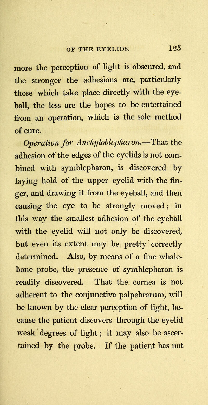 more the perception of light is obscured, and the stronger the adhesions are, particularly those which take place directly with the eye- ball, the less are the hopes to be entertained from an operation, which is the sole method of cure. Operation for Arichyloblepharon,—That the adhesion of the edges of the eyelids is not com- bined with symblepharon, is discovered by laying hold of the upper eyelid with the fin- ger, and drawing it from the eyeball, and then causing the eye to be strongly moved; in this way the smallest adhesion of the eyeball with the eyelid will not only be discovered, but even its extent may be pretty correctly determined. Also, by means of a fine whale- bone probe, the presence of symblepharon is readily discovered. That the. cornea is not adherent to the conjunctiva palpebrarum, will be known by the clear perception of light, be- cause the patient discovers through the eyelid weak degrees of light; it may also be ascer- tained by the probe. If the patient has not 7