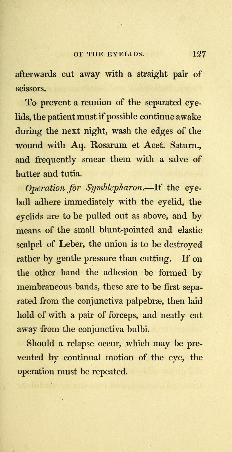 afterwards cut away with a straight pair of scissors. To prevent a reunion of the separated eye- lids, the patient must if possible continue awake during the next night, wash the edges of the wound with Aq. Rosarum et Acet. Saturn., and frequently smear them with a salve of butter and tutia. Operation for Symblepharon,—If the eye- ball adhere immediately with the eyelid, the eyelids are to be pulled out as above, and by means of the small blunt-pointed and elastic scalpel of Leber, the union is to be destroyed rather by gentle pressure than cutting. If on the other hand the adhesion be formed by membraneous bands, these are to be first sepa- rated from the conjunctiva palpebrae, then laid hold of with a pair of forceps, and neatly cut away from the conjunctiva bulbi. Should a relapse occur, which may be pre- vented by continual motion of the eye, the operation must be repeated.