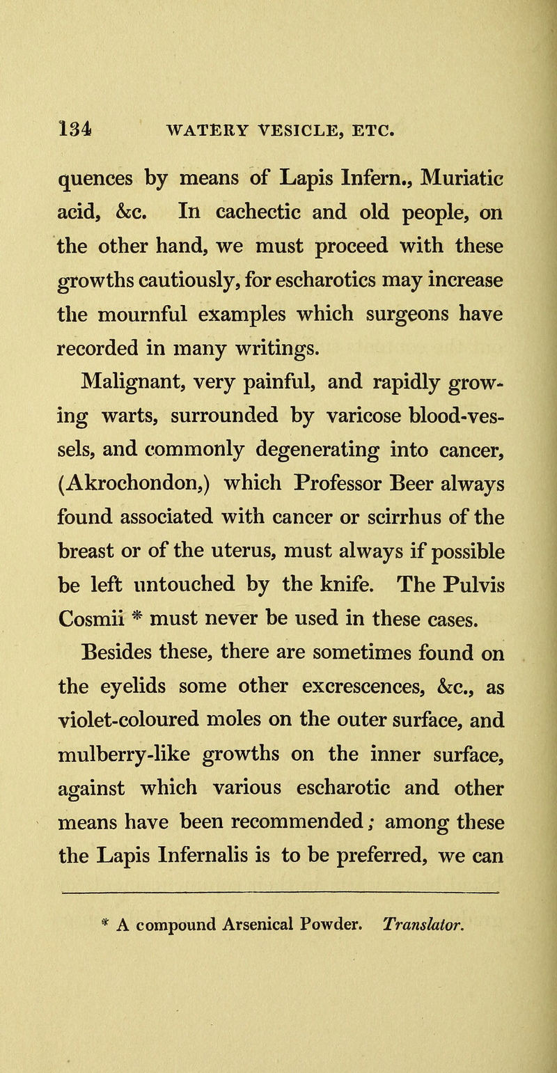 quences by means of Lapis Infern., Muriatic acid, &c. In cachectic and old people, on the other hand, we must proceed with these growths cautiously, for escharotics may increase the mournful examples which surgeons have recorded in many writings. Malignant, very painful, and rapidly grow- ing warts, surrounded by varicose blood-ves- sels, and commonly degenerating into cancer, (Akrochondon,) which Professor Beer always found associated with cancer or scirrhus of the breast or of the uterus, must always if possible be left untouched by the knife. The Pulvis Cosmii * must never be used in these cases. Besides these, there are sometimes found on the eyelids some other excrescences, &c., as violet-coloured moles on the outer surface, and mulberry-like growths on the inner surface, against which various escharotic and other means have been recommended; among these the Lapis Infernalis is to be preferred, we can * A compound Arsenical Powder. Translator.