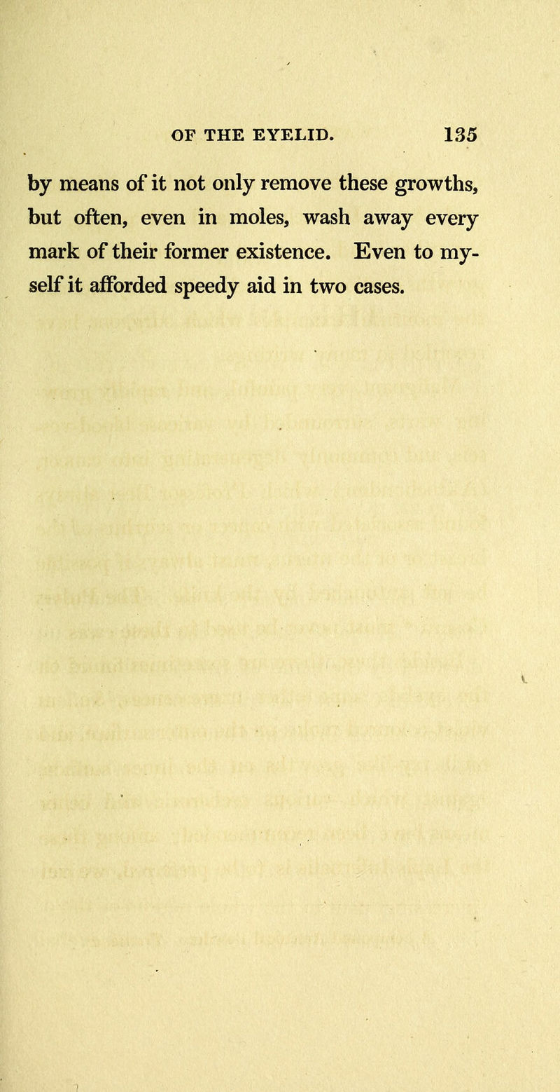 by means of it not only remove these growths, but often, even in moles, wash away every mark of their former existence. Even to my- self it afforded speedy aid in two cases.