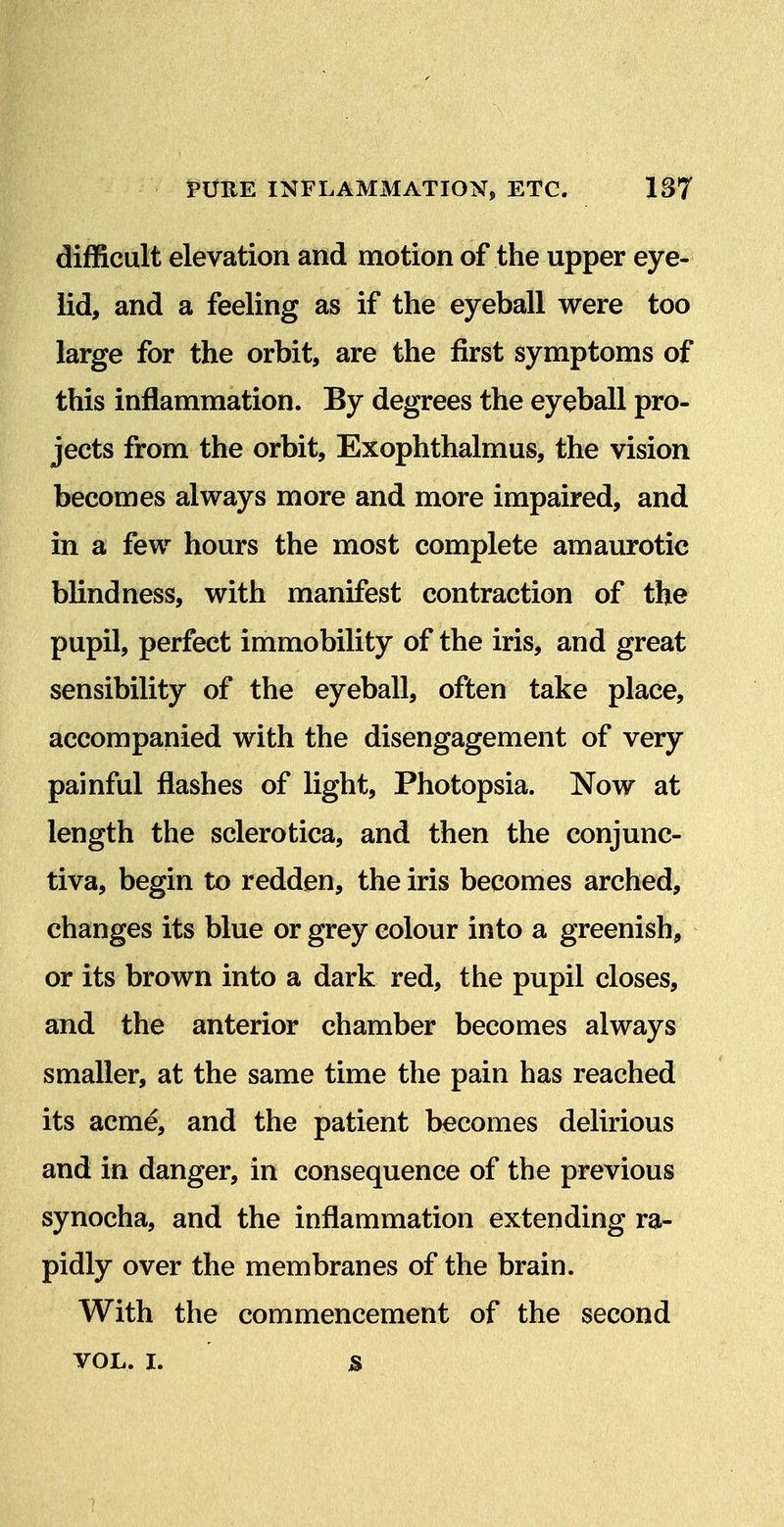 PURE INFLAMMATION^ ETC. 1S7 difficult elevation and motion of the upper eye- lid, and a feeling as if the eyeball were too large for the orbit, are the first symptoms of this inflammation. By degrees the eyeball pro- jects from the orbit, Exophthalmus, the vision becomes always more and more impaired, and in a few hours the most complete amaurotic blindness, with manifest contraction of the pupil, perfect immobility of the iris, and great sensibility of the eyeball, often take place, accompanied with the disengagement of very painful flashes of light, Photopsia. Now at length the sclerotica, and then the conjunc- tiva, begin to redden, the iris becomes arched, changes its blue or grey colour into a greenish, or its brown into a dark red, the pupil closes, and the anterior chamber becomes always smaller, at the same time the pain has reached its acme, and the patient becomes delirious and in danger, in consequence of the previous synocha, and the inflammation extending ra- pidly over the membranes of the brain. With the commencement of the second VOL. I. s 7