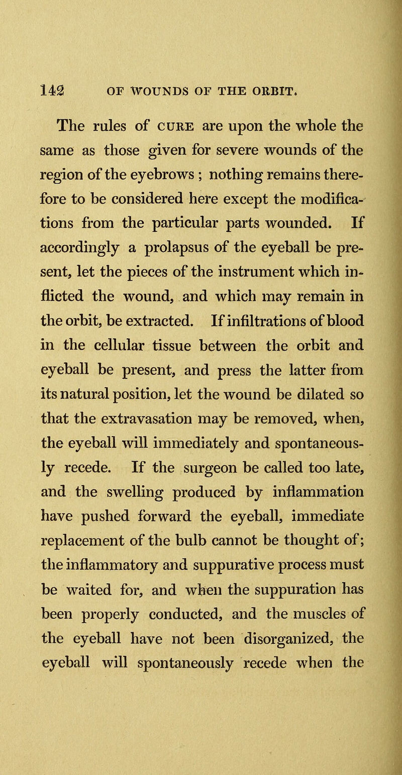 The rules of cure are upon the whole the same as those given for severe wounds of the region of the eyebrows ; nothing remains there- fore to be considered here except the modifica- tions from the particular parts wounded. If accordingly a prolapsus of the eyeball be pre- sent, let the pieces of the instrument which in- flicted the wound, and which may remain in the orbit, be extracted. If infiltrations of blood in the cellular tissue between the orbit and eyeball be present, and press the latter from its natural position, let the wound be dilated so that the extravasation may be removed, when, the eyeball will immediately and spontaneous- ly recede. If the surgeon be called too late, and the swelling produced by inflammation have pushed forward the eyeball, immediate replacement of the bulb cannot be thought of; the inflammatory and suppurative process must be waited for, and when the suppuration has been properly conducted, and the muscles of the eyeball have not been disorganized, the eyeball will spontaneously recede when the