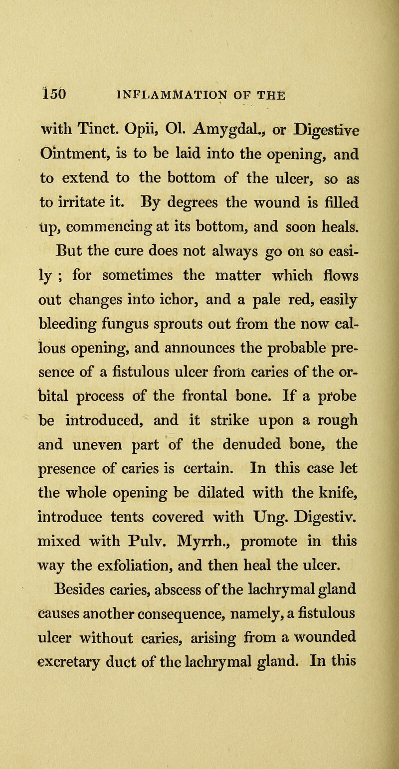 with Tinct. Opii, Ol. Amygdal.^ or Digestive Ointment, is to be laid into the opening, and to extend to the bottom of the ulcer, so as to irritate it. By degrees the wound is filled up, commencing at its bottom, and soon heals. But the cure does not always go on so easi- ly ; for sometimes the matter which flows out changes into ichor, and a pale red, easily bleeding fungus sprouts out from the now cal- lous opening, and announces the probable pre- sence of a fistulous ulcer from caries of the or- bital pi-ocess of the frontal bone. If a px'obe be introduced, and it strike upon a rough and uneven part of the denuded bone, the presence of caries is certain. In this case let the whole opening be dilated with the knife, introduce tents covered with Ung. Digestiv. mixed with Pulv. Myrrh., promote in this way the exfoliation, and then heal the ulcer. Besides caries, abscess of the lachrymal gland causes another consequence, namely, a fistulous ulcer without caries, arising from a wounded excretary duct of the lachrymal gland. In this