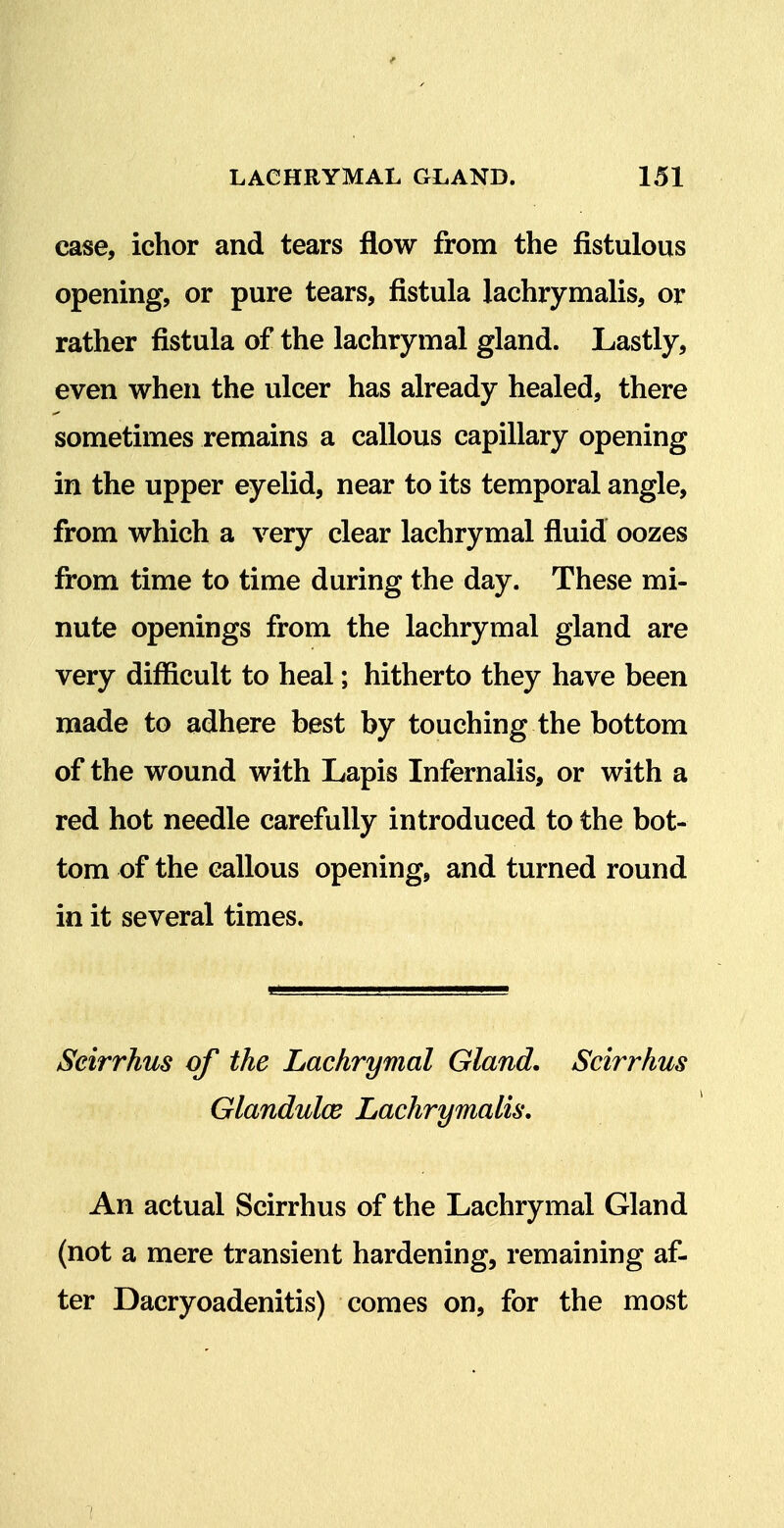 case, ichor and tears flow from the fistulous opening, or pure tears, fistula lachrymalis, or rather fistula of the lachrymal gland. Lastly, even when the ulcer has already healed, there sometimes remains a callous capillary opening in the upper eyelid, near to its temporal angle, from which a very clear lachrymal fluid oozes from time to time during the day. These mi- nute openings from the lachrymal gland are very difficult to heal; hitherto they have been made to adhere best by touching the bottom of the wound with Lapis Infernalis, or with a red hot needle carefully introduced to the bot- tom of the callous opening, and turned round in it several times. Seirrhus of the Lachrymal Gland. Scirrhus Glandulce Lachrymalis, An actual Scirrhus of the Lachrymal Gland (not a mere transient hardening, remaining af- ter Dacryoadenitis) comes on, for the most