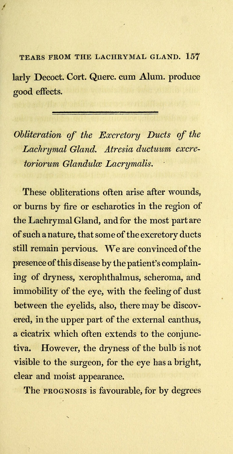 larly Decoct. Cort. Querc. cum Alum, produce good effects. Obliteration of the Excretory Ducts of the Lachrymal Gland, Atresia ductuum excre- toriorum Glandulce Lacrymalis, ' These obliterations often arise after wounds, or burns by fire or escharotics in the region of the Lachrymal Gland, and for the most part are of such a nature, that some of the excretory ducts still remain pervious. We are convinced of the presence of this disease by the patient's complain- ing of dryness, xerophthalmus, scheroma, and immobility of the eye, with the feeling of dust between the eyelids, also, there may be discov- ered, in the upper part of the external canthus, a cicatrix which often extends to the conjunc- tiva. However, the dryness of the bulb is not visible to the surgeon, for the eye has a bright, clear and moist appearance. The PROGNOSIS is favourable, for by degrees