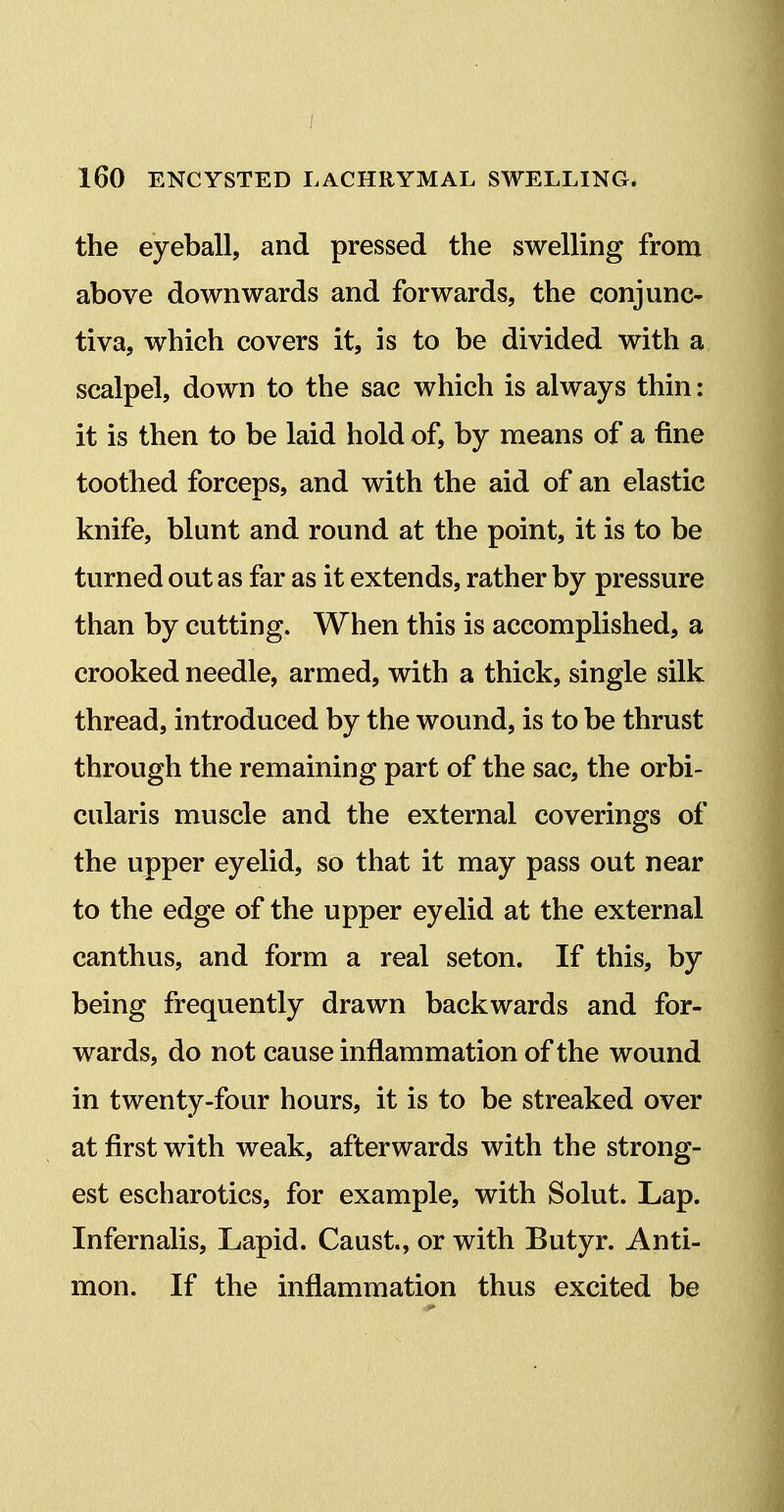 the eyeball, and pressed the swelling from above downwards and forwards, the conjunc- tiva, which covers it, is to be divided with a scalpel, down to the sac which is always thin: it is then to be laid hold of, by naeans of a fine toothed forceps, and with the aid of an elastic knife, blunt and round at the point, it is to be turned out as far as it extends, rather by pressure than by cutting. When this is accomplished, a crooked needle, armed, with a thick, single silk thread, introduced by the wound, is to be thrust through the remaining part of the sac, the orbi- cularis muscle and the external coverings of the upper eyelid, so that it may pass out near to the edge of the upper eyelid at the external canthus, and form a real seton. If this, by being frequently drawn backwards and for- wards, do not cause inflammation of the wound in twenty-four hours, it is to be streaked over at first with weak, afterwards with the strong- est escharotics, for example, with Solut. Lap. Infernalis, Lapid. Caust, or with Butyr. Anti- mon. If the inflammation thus excited be