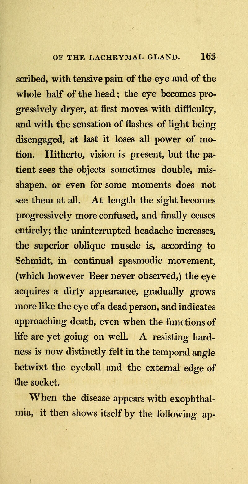 scribed, with tensive pain of the eye and of the whole half of the head; the eye becomes pro- gressively dryer, at first moves with difficulty, and with the sensation of flashes of light being disengaged, at last it loses all power of mo- tion. Hitherto, vision is present, but the pa- tient sees the objects sometimes double, mis- shapen, or even for some moments does not see them at all. At length the sight becomes progressively more confused, and finally ceases entirely; the uninterrupted headache increases, the superior oblique muscle is, according to Schmidt, in continual spasmodic movement, (which however Beer never observed,) the eye acquires a dirty appearance, gradually grows more like the eye of a dead person, and indicates approaching death, even when the functions of life are yet going on well. A resisting hard- ness is now distinctly felt in the temporal angle betwixt the eyeball and the external edge of tlie socket. When the disease appears with exophthal- mia, it then shows itself by the following ap-