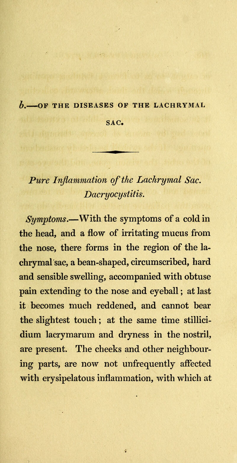 h. OF THE DISEASES OF THE LACHRYMAL SAC. Pure Inflammation of the Lachrymal Sac, Dacryocystitis, Symptoms,—With the symptoms of a cold in the head, and a flow of irritating mucus from the nose, there forms in the region of the la- chrymal sac, a bean-shaped, circumscribed, hard and sensible swelling, accompanied with obtuse pain extending to the nose and eyeball; at last it becomes much reddened, and cannot bear the slightest touch; at the same time stillici- dium lacrymarum and dryness in the nostril, are present. The cheeks and other neighbour- ing parts, are now not unfrequently affected with erysipelatous inflammation, with which at •4