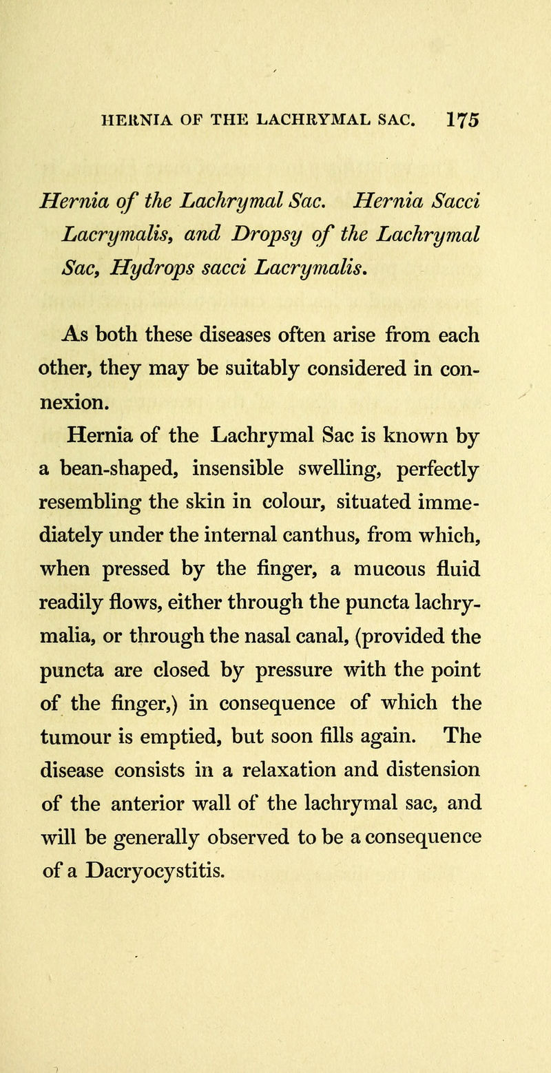 Hernia of the Lachrymal Sac. Hernia Sacci Lacrymalis, and Dropsy of the Lachrymal Sac, Hydrops sacci Lacrymalis. As both these diseases often arise from each other, they may be suitably considered in con- nexion. Hernia of the Lachrymal Sac is known by a bean-shaped, insensible swelling, perfectly resembling the skin in colour, situated imme- diately under the internal canthus, from which, when pressed by the finger, a mucous fluid readily flows, either through the puncta lachry- malia, or through the nasal canal, (provided the puncta are closed by pressure with the point of the finger,) in consequence of which the tumour is emptied, but soon fills again. The disease consists in a relaxation and distension of the anterior wall of the lachrymal sac, and will be generally observed to be a consequence of a Dacryocystitis.