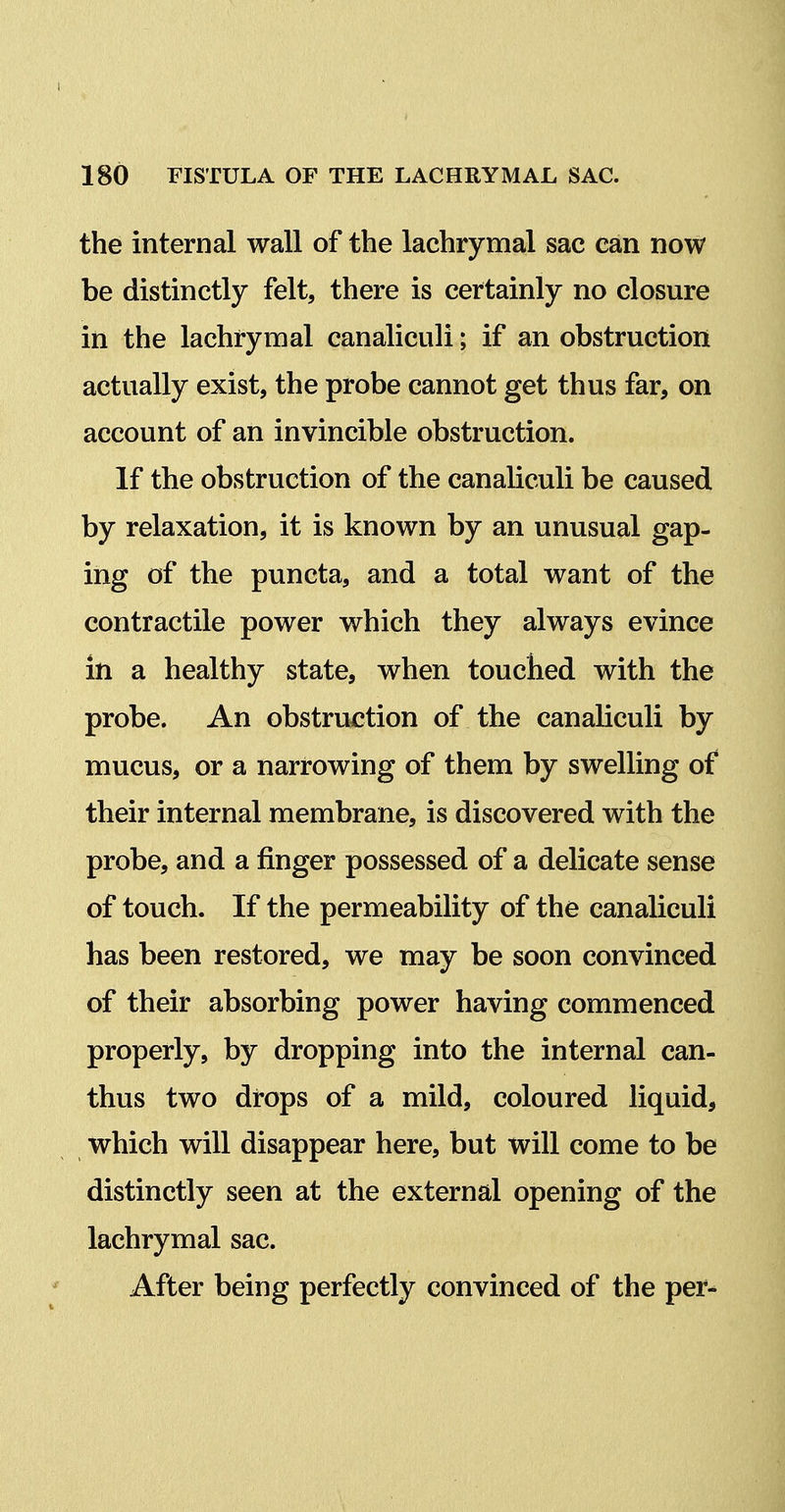 the internal wall of the lachrymal sac can now be distinctly felt, there is certainly no closure in the lachrymal canaliculi; if an obstruction actually exist, the probe cannot get thus far, on account of an invincible obstruction. If the obstruction of the canaliculi be caused by relaxation, it is known by an unusual gap- ing of the puncta, and a total want of the contractile power which they always evince in a healthy state, when touched with the probe. An obstruction of the canaliculi by mucus, or a narrowing of them by swelling of their internal membrane, is discovered with the probe, and a finger possessed of a delicate sense of touch. If the permeability of the canaliculi has been restored, we may be soon convinced of their absorbing power having commenced properly, by dropping into the internal can- thus two drops of a mild, coloured liquid, which will disappear here, but will come to be distinctly seen at the external opening of the lachrymal sac. After being perfectly convinced of the per-