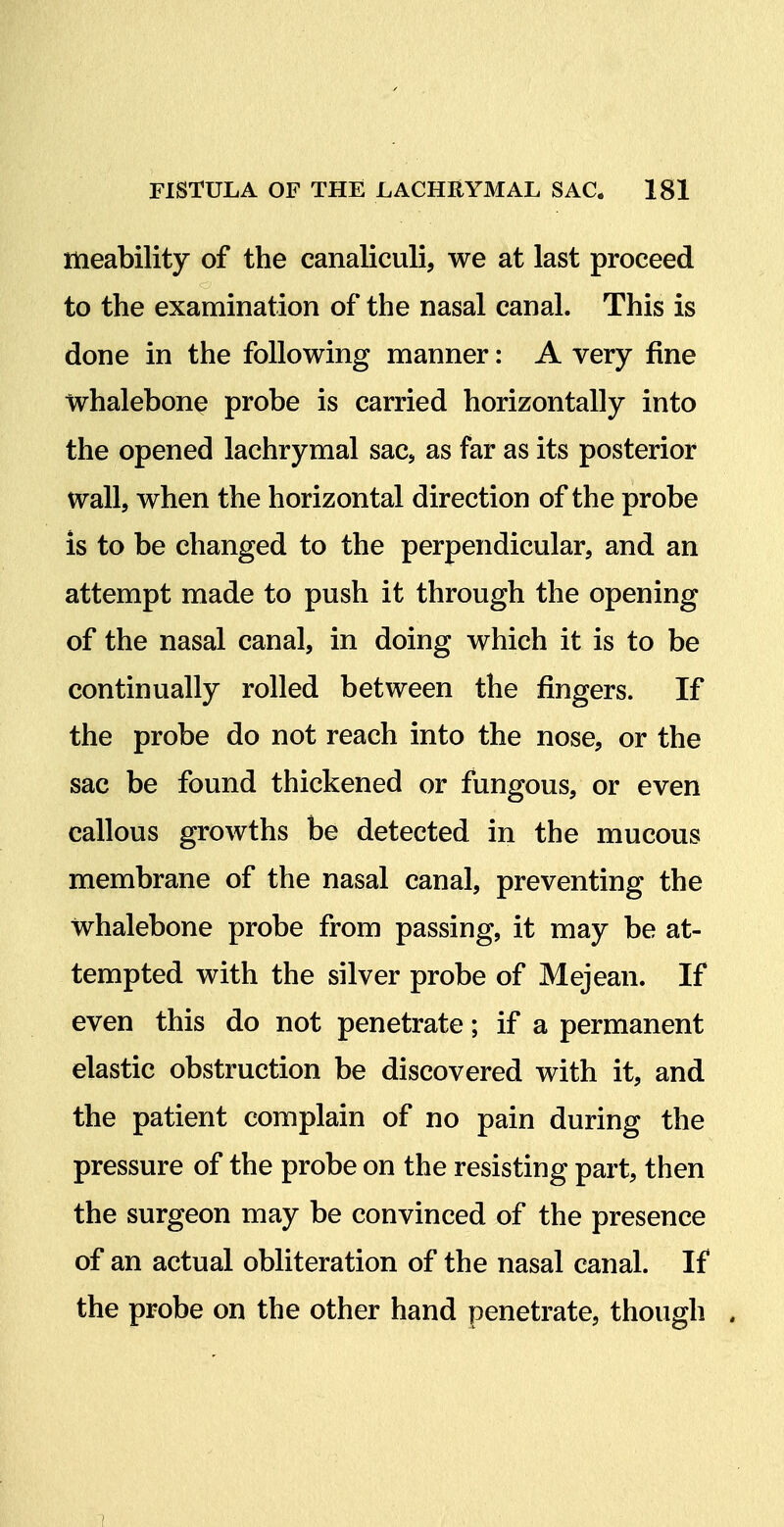 meability of the canaliculi, we at last proceed to the examination of the nasal canal. This is done in the following manner: A very fine whalebone probe is carried horizontally into the opened lachrymal sac, as far as its posterior wall, when the horizontal direction of the probe is to be changed to the perpendicular, and an attempt made to push it through the opening of the nasal canal, in doing which it is to be continually rolled between the fingers. If the probe do not reach into the nose, or the sac be found thickened or fungous, or even callous growths be detected in the mucous membrane of the nasal canal, preventing the whalebone probe from passing, it may be at- tempted with the silver probe of Mejean. If even this do not penetrate; if a permanent elastic obstruction be discovered with it, and the patient complain of no pain during the pressure of the probe on the resisting part, then the surgeon may be convinced of the presence of an actual obliteration of the nasal canal. If the probe on the other hand penetrate, though . 7