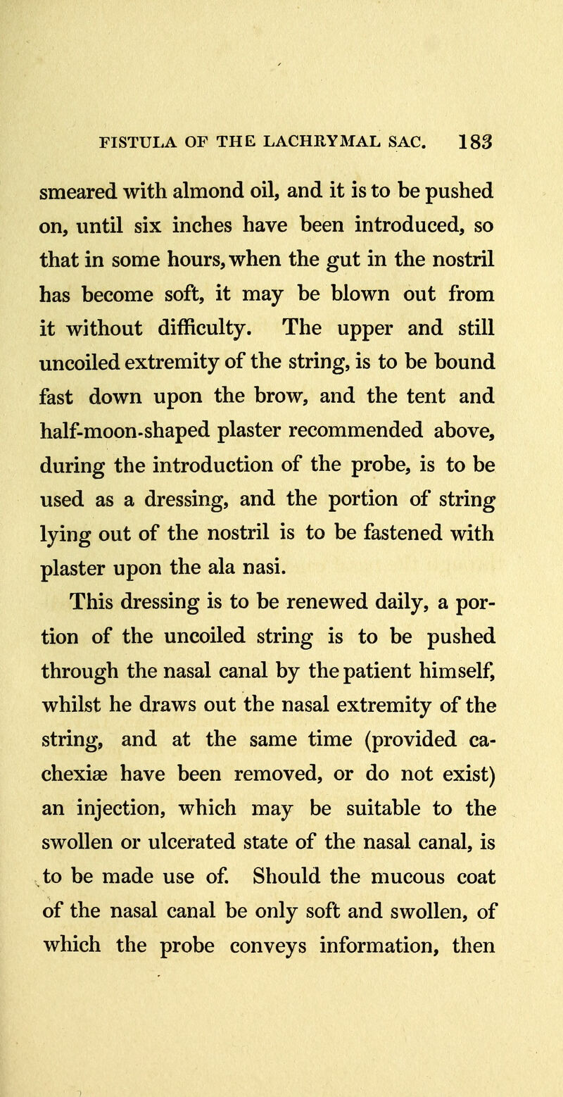 smeared with almond oil, and it is to be pushed on, until six inches have been introduced, so that in some hours, when the gut in the nostril has become soft, it may be blown out from it without difficulty. The upper and still uncoiled extremity of the string, is to be bound fast down upon the brow, and the tent and half-moon-shaped plaster recommended above, during the introduction of the probe, is to be used as a dressing, and the portion of string lying out of the nostril is to be fastened with plaster upon the ala nasi. This dressing is to be renewed daily, a por- tion of the uncoiled string is to be pushed through the nasal canal by the patient himself, whilst he draws out the nasal extremity of the string, and at the same time (provided ca- chexias have been removed, or do not exist) an injection, which may be suitable to the swollen or ulcerated state of the nasal canal, is to be made use of Should the mucous coat of the nasal canal be only soft and swollen, of which the probe conveys information, then