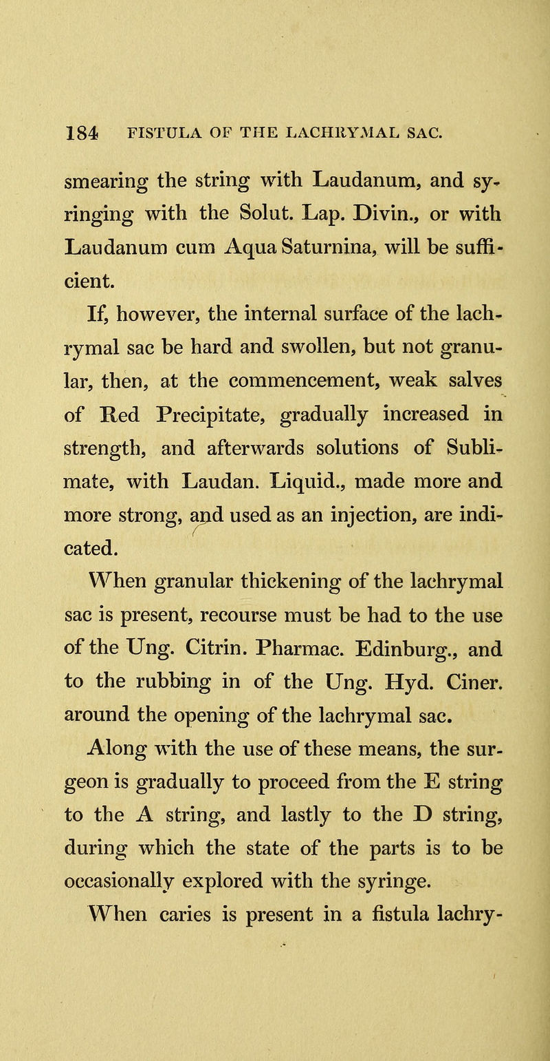 smearing the string with Laudanum, and sy* ringing with the Solut. Lap. Divin., or with Laudanum cum Aqua Saturnina, will be suffi- cient. If, however, the internal surface of the lach- rymal sac be hard and swollen, but not granu- lar, then, at the commencement, weak salves of Red Precipitate, gradually increased in strength, and afterwards solutions of Subli- mate, with Laudan. Liquid., made more and more strong, apd used as an injection, are indi- cated. When granular thickening of the lachrymal sac is present, recourse must be had to the use of the Ung. Citrin. Pharmac. Edinburg., and to the rubbing in of the Ung. Hyd. Ciner. around the opening of the lachrymal sac. Along with the use of these means, the sur- geon is gradually to proceed from the E string to the A string, and lastly to the D string, during which the state of the parts is to be occasionally explored with the syringe. When caries is present in a fistula lachry-