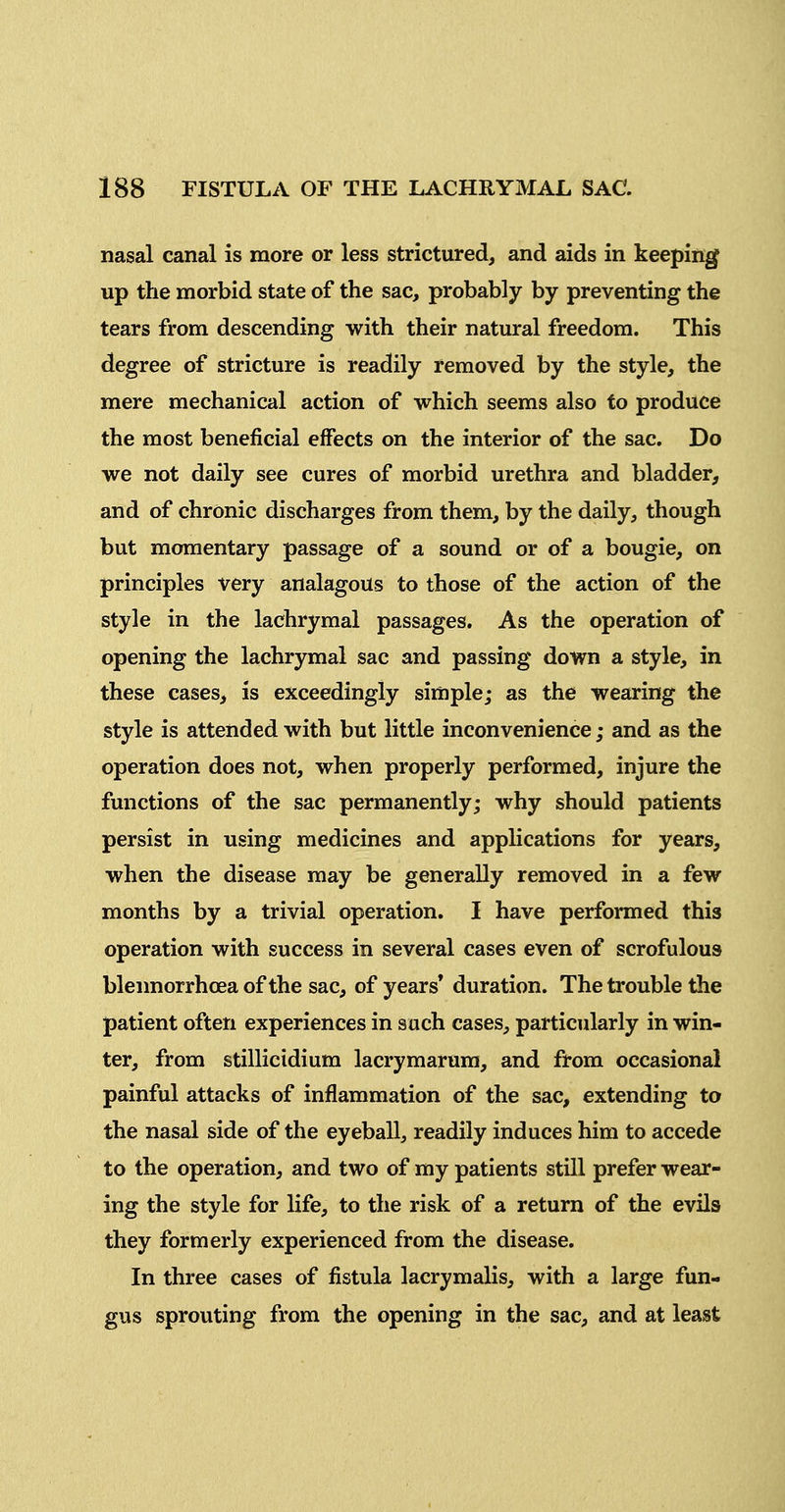 nasal canal is more or less strictured, and aids in keeping up the morbid state of the sac, probably by preventing the tears from descending with their natural freedom. This degree of stricture is readily removed by the style, the mere mechanical action of which seems also to produce the most beneficial effects on the interior of the sac. Do we not daily see cures of morbid urethra and bladder, and of chronic discharges from them, by the daily, though but momentary passage of a sound or of a bougie, on principles very analagous to those of the action of the style in the lachrymal passages. As the operation of opening the lachrymal sac and passing down a style, in these cases, is exceedingly simple; as the wearing the style is attended with but little inconvenience; and as the operation does not, when properly performed, injure the functions of the sac permanently; why should patients persist in using medicines and applications for years, when the disease may be generally removed in a few months by a trivial operation. I have performed this operation with success in several cases even of scrofulous bleimorrhoea of the sac, of years* duration. The trouble the patient often experiences in such cases, particularly in win- ter, from stillicidium lacrymarura, and from occasional painful attacks of inflammation of the sac, extending to the nasal side of the eyeball, readily induces him to accede to the operation, and two of my patients still prefer wear- ing the style for life, to the risk of a return of the evils they formerly experienced from the disease. In three cases of fistula lacrymalis, with a large fun- gus sprouting from the opening in the sac, and at least