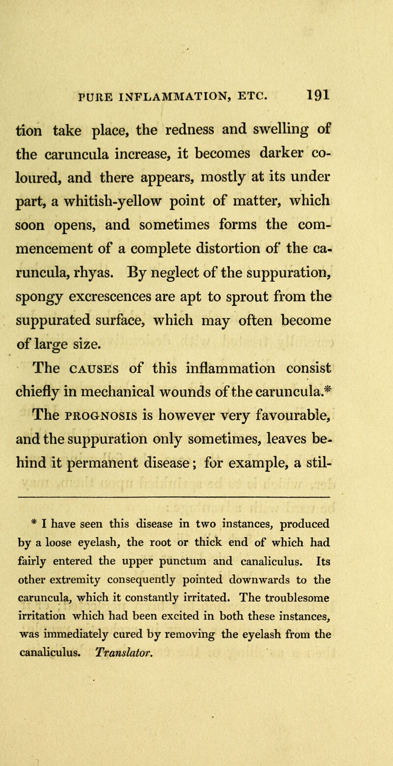 tion take place, the redness and swelling of the caruncula increase, it becomes darker co- loured, and there appears, mostly at its under part, a whitish-yellow point of matter, which soon opens, and sometimes forms the com- mencement of a complete distortion of the ca- runcula, rhyas. By neglect of the suppuration, spongy excrescences are apt to sprout from the suppurated surface, which may often become of large size. The CAUSES of this inflammation consist chiefly in mechanical wounds of the caruncula * The PROGNOSIS is however very favourable, and the suppuration only sometimes, leaves be- hind it permanent disease; for example, a stil- * I have seen this disease in two instances, produced by a loose eyelash, the root or thick end of which had fairly entered the upper punctum and canaliculus. Its other extremity consequently pointed downwards to the caruncula, which it constantly irritated. The troublesome irritation which had been excited in both these instances, was immediately cured by removing the eyelash from the canaliculus. Translator. 1