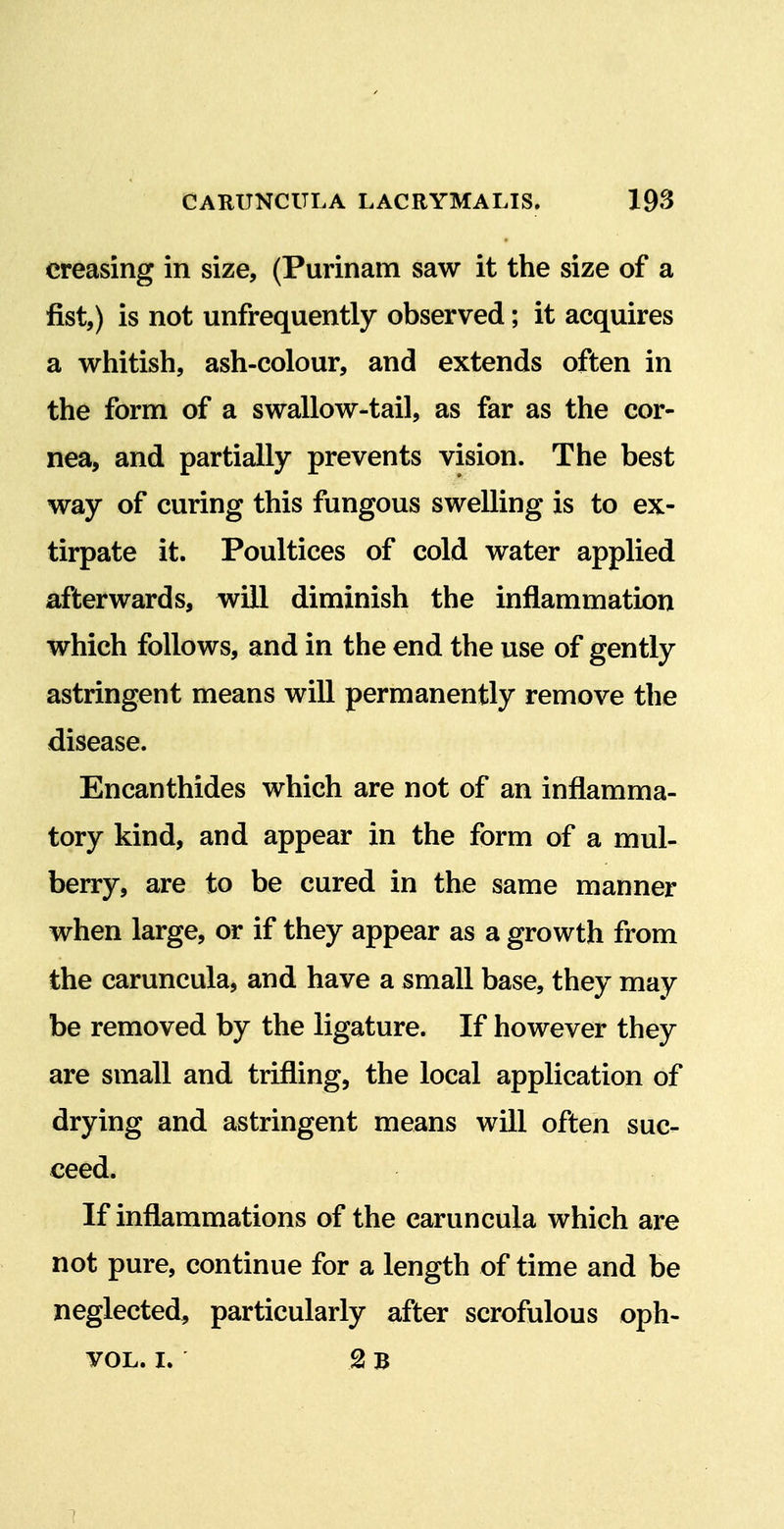 creasing in size, (Purinam saw it the size of a fist,) is not unfrequently observed; it acquires a whitish, ash-colour, and extends often in the form of a swallow-tail, as far as the cor- nea, and partially prevents vision. The best way of curing this fungous swelling is to ex- tirpate it. Poultices of cold water applied afterwards, will diminish the inflammation which follows, and in the end the use of gently astringent means will permanently remove the disease. Encanthides which are not of an inflamma- tory kind, and appear in the form of a mul- berry, are to be cured in the same manner when large, or if they appear as a growth from the caruncula, and have a small base, they may be removed by the ligature. If however they are small and trifling, the local application of drying and astringent means will often suc- ceed. If inflammations of the caruncula which are not pure, continue for a length of time and be neglected, particularly after scrofulous oph- YOL. I. 2 b 1