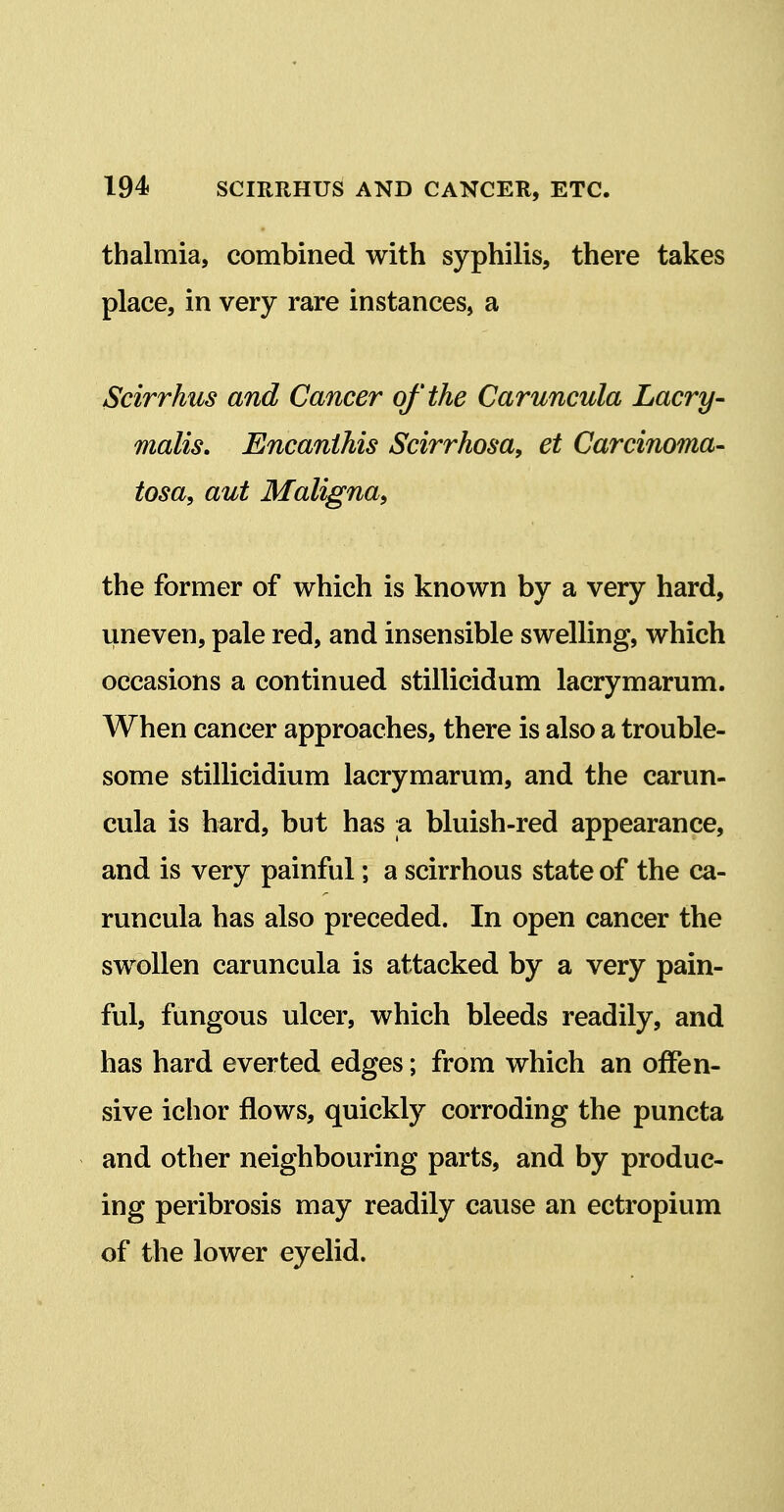 thalmia, combined with syphilis, there takes place, in very rare instances, a Scirrhus and Cancer of the Caruncula Lacry- malis. EncaniMs Scirrhosa, et Carcinoma^ tosa, aut Maligna^ the former of which is known by a very hard, uneven, pale red, and insensible swelling, which occasions a continued stillicidum lacrymarum. When cancer approaches, there is also a trouble- some stillicidium lacrymarum, and the carun- cula is hard, but has a bluish-red appearance, and is very painful; a scirrhous state of the ca- runcula has also preceded. In open cancer the swollen caruncula is attacked by a very pain- ful, fungous ulcer, which bleeds readily, and has hard everted edges; from which an offen- sive ichor flows, quickly corroding the puncta and other neighbouring parts, and by produc- ing peribrosis may readily cause an ectropium of the lower eyelid.