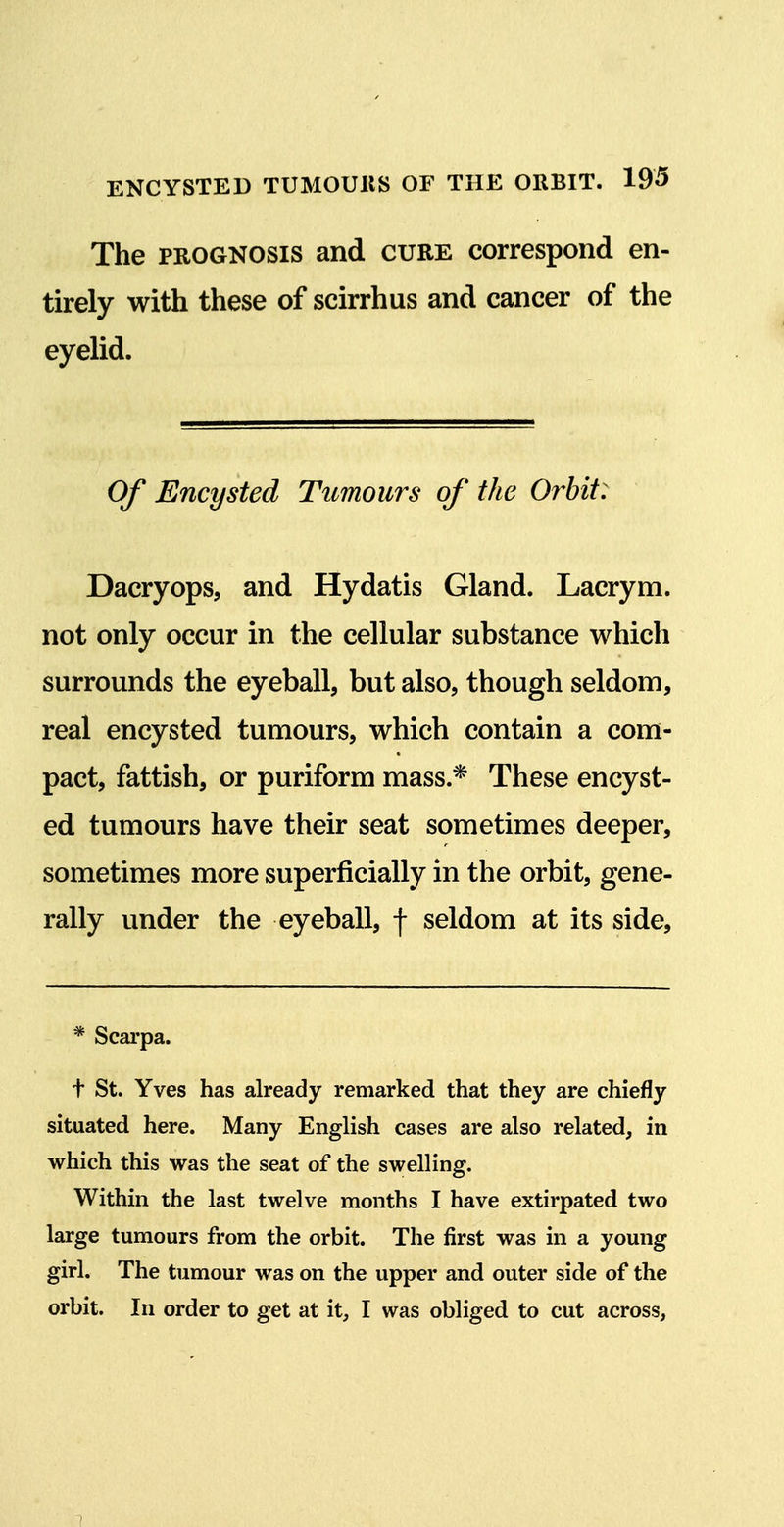 The PROGNOSIS and cure correspond en- tirely with these of scirrhus and cancer of the eyelid. Of Encysted Tumours of the Orbit: Dacryops, and Hydatis Gland. Lacrym. not only occur in the cellular substance which surrounds the eyeball, but also, though seldom, real encysted tumours, which contain a com- pact, fattish, or puriform mass.* These encyst- ed tumours have their seat sometimes deeper, sometimes more superficially in the orbit, gene- rally under the eyeball, f seldom at its side. * Scarpa. t St. Yves has already remarked that they are chiefly situated here. Many English cases are also related, in which this was the seat of the swelling. Within the last twelve months I have extirpated two large tumours from the orbit. The first was in a young girl. The tumour was on the upper and outer side of the orbit. In order to get at it, I was obliged to cut across. 7