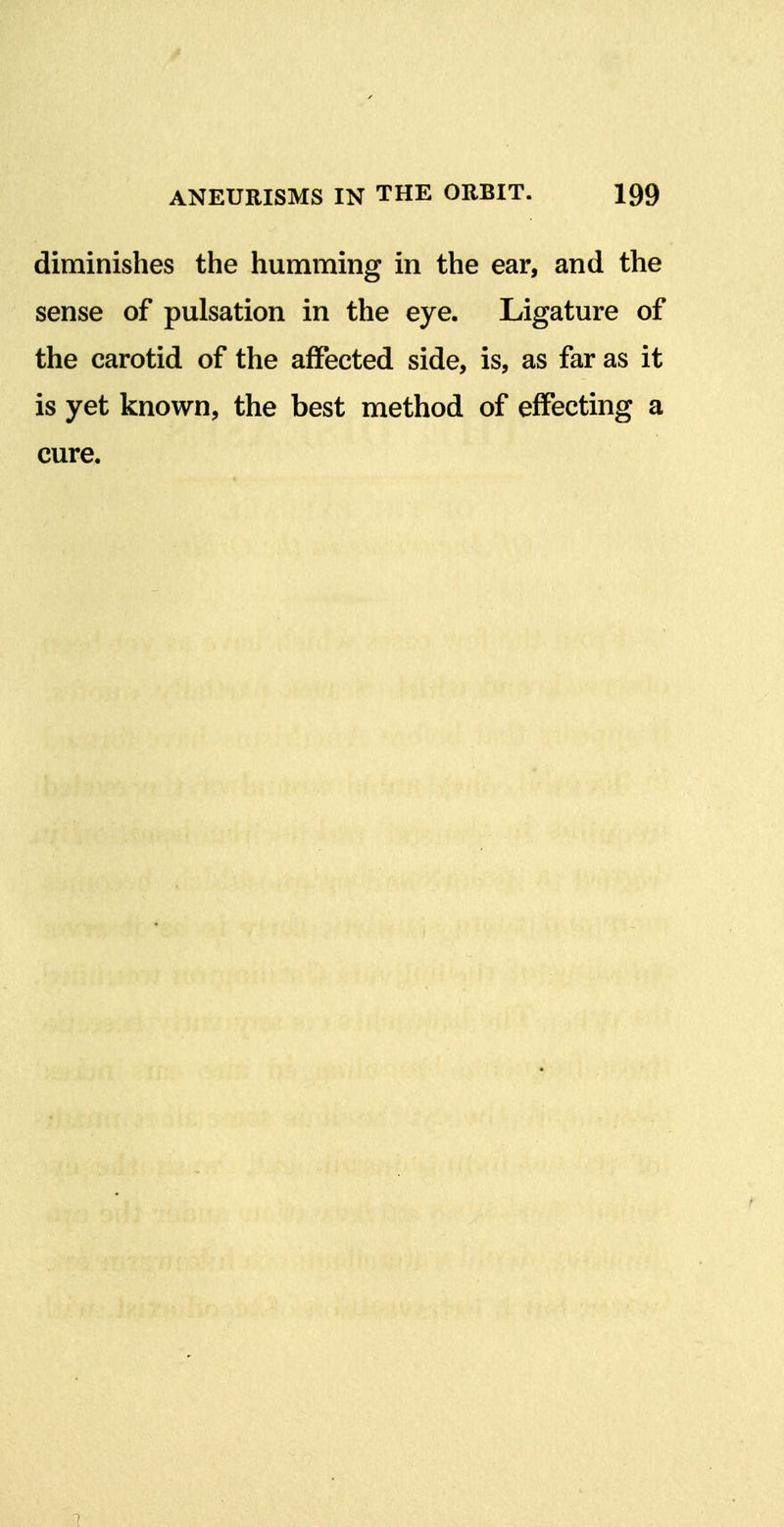 diminishes the humming in the ear, and the sense of pulsation in the eye. Ligature of the carotid of the affected side, is, as far as it is yet known, the best method of effecting a cure. 1