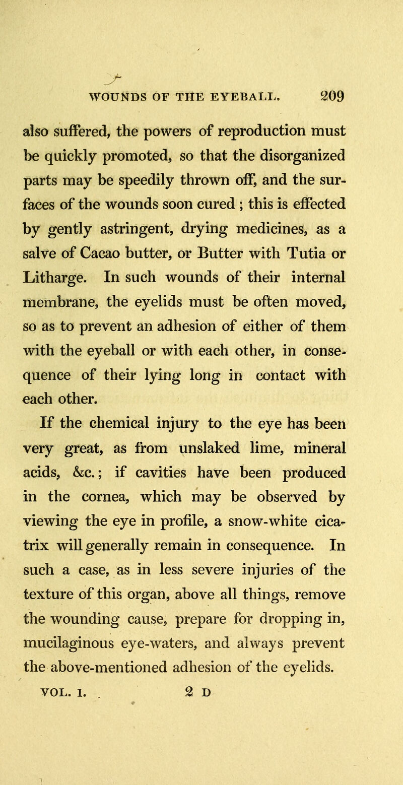 also suffered, the powers of reproduction must be quickly promoted, so that the disorganized parts may be speedily thrown off, and the sur- faces of the wounds soon cured ; this is effected by gently astringent, drying medicines, as a salve of Cacao butter, or Butter with Tutia or Litharge. In such wounds of their internal membrane, the eyelids must be often moved, so as to prevent an adhesion of either of them with the eyeball or with each other, in conse- quence of their lying long in contact with each other. If the chemical injury to the eye has been very great, as from unslaked lime, mineral acids, &c.; if cavities have been produced in the cornea, which may be observed by viewing the eye in profile, a snow-white cica- trix will generally remain in consequence. In such a case, as in less severe injuries of the texture of this organ, above all things, remove the wounding cause, prepare for dropping in, mucilaginous eye-waters, and always prevent the above-mentioned adhesion of the eyelids. VOL. 1. , 2! D 1