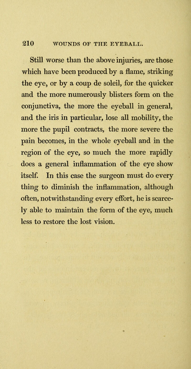 Still worse than the above injuries, are those which have been produced by a flame, striking the eye, or by a coup de soleil, for the quicker and the more numerously blisters form on the conjunctiva, the more the eyeball in general, and the iris in particular, lose all mobility, the more the pupil contracts, the more severe the pain becomes, in the whole eyeball and in the region of the eye, so much the more rapidly does a general inflammation of the eye show itself In this case the surgeon must do every thing to diminish the inflammation, although often, notwithstanding every effort, he is scarce- ly able to maintain the form of the eye, much less to restore the lost vision.