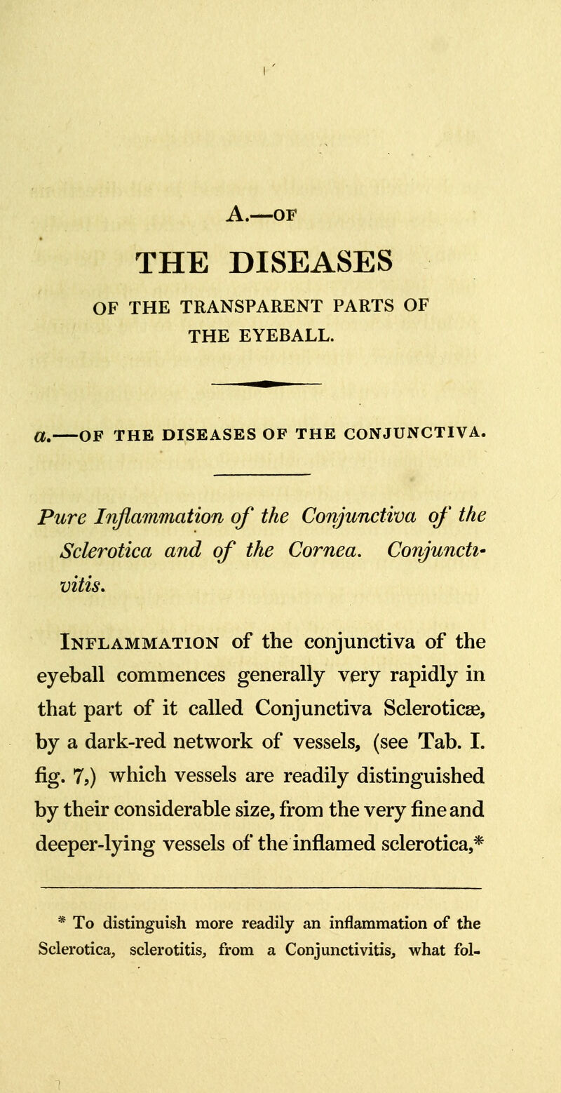 A.—OF THE DISEASES OF THE TRANSPARENT PARTS OF THE EYEBALL. OF THE DISEASES OF THE CONJUNCTIVA. Pure Inflammation of the Conjunctiva of the Sclerotica and of the Cornea, Conjunctly vitis* Inflammation of the conjunctiva of the eyeball commences generally very rapidly in that part of it called Conjunctiva Scleroticse, by a dark-red network of vessels, (see Tab. I. fig. 7,) which vessels are readily distinguished by their considerable size, from the very fine and deeper-lying vessels of the inflamed sclerotica,* * To distinguish more readily an inflammation of the Sclerotica, sclerotitis, from a Conjunctivitis, what fol- 1