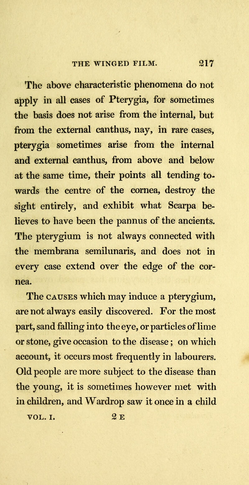 The above characteristic phenomena do not apply in all cases of Pterygia, for sometimes the basis does not arise from the internal, but from the external canthus, nay, in rare cases, pterygia sometimes arise from the internal and external canthus, from above and below at the same time, their points all tending to- wards the centre of the cornea, destroy the sight entirely, and exhibit what Scarpa be- lieves to have been the pannus of the ancients. The pterygium is not always connected with the membrana semilunaris, and does not in every case extend over the edge of the cor- nea. The CAUSES which may induce a pterygium, are not always easily discovered. For the most part, sand falling into the eye, or particles of lime or stone, give occasion to the disease; on which account, it occurs most frequently in labourers. Old people are more subject to the disease than the young, it is sometimes however met with in children, and Wardrop saw it once in a child VOL. I, 2! E 1