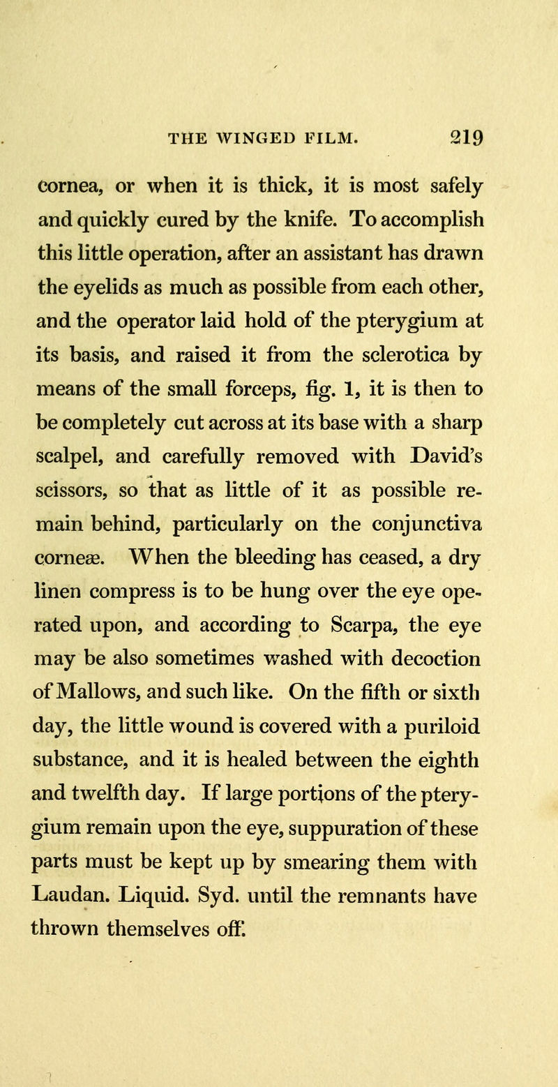 cornea, or when it is thick, it is most safely and quickly cured by the knife. To accomplish this little operation, after an assistant has drawn the eyelids as much as possible from each other, and the operator laid hold of the pterygium at its basis, and raised it from the sclerotica by means of the small forceps, fig. 1, it is then to be completely cut across at its base with a sharp scalpel, and carefully removed with David's scissors, so that as little of it as possible re- main behind, particularly on the conjunctiva cornege. When the bleeding has ceased, a dry linen compress is to be hung over the eye ope- rated upon, and according to Scarpa, the eye may be also sometimes washed with decoction of Mallows, and such like. On the fifth or sixth day, the little wound is covered with a puriloid substance, and it is healed between the eighth and twelfth day. If large portions of the ptery- gium remain upon the eye, suppuration of these parts must be kept up by smearing them with Laudan. Liquid. Syd. until the remnants have thrown themselves off. 7