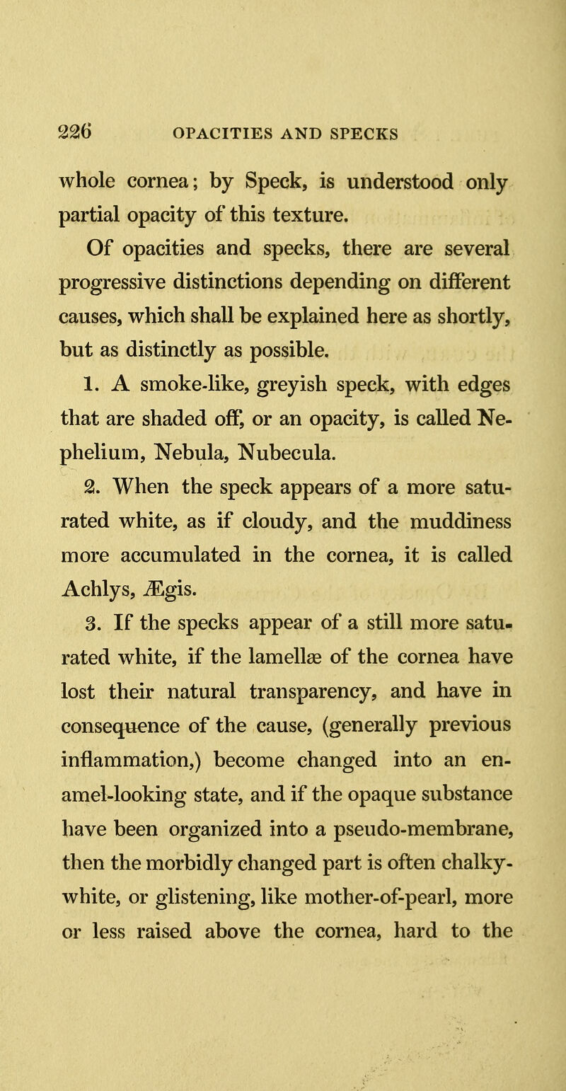 whole cornea; by Speck, is understood only partial opacity of this texture. Of opacities and specks, there are several progressive distinctions depending on different causes, which shall be explained here as shortly, but as distinctly as possible. 1. A smoke-like, greyish speck, with edges that are shaded off, or an opacity, is called Ne- phelium. Nebula, Nubecula. 2. When the speck appears of a more satu- rated white, as if cloudy, and the muddiness more accumulated in the cornea, it is called Achlys, ^gis. 3. If the specks appear of a still more satu- rated white, if the lamellae of the cornea have lost their natural transparency, and have in consequence of the cause, (generally previous inflammation,) become changed into an en- amel-looking state, and if the opaque substance have been organized into a pseudo-membrane, then the morbidly changed part is often chalky- white, or glistening, like mother-of-pearl, more or less raised above the cornea, hard to the