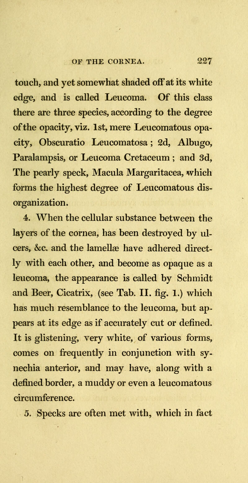 touch, and yet somewhat shaded off at its white edge, and is called Leucoma. Of this class there are three species, according to the degree of the opacity, viz. 1st, mere Leucomatous opa- city, Obscuratio Leucomatosa ; 2d, Albugo, Paralampsis, or Leucoma Cretaceum ; and 3d, The pearly speck. Macula Margaritacea, which forms the highest degree of Leucomatous dis- organization. 4. When the cellular substance between the layers of the cornea, has been destroyed by ul- cers, &c. and the lamellae have adhered direct- ly with each other, and become as opaque as a leucoma, the appearance is called by Schmidt and Beer, Cicatrix, (see Tab. II. fig. 1.) which has much resemblance to the leucoma, but ap- pears at its edge as if accurately cut or defined. It is glistening, very white, of various forms, comes on frequently in conjunction with sy- nechia anterior, and may have, along with a defined border, a muddy or even a leucomatous circumference. 5. Specks are often met with, which in fact 1