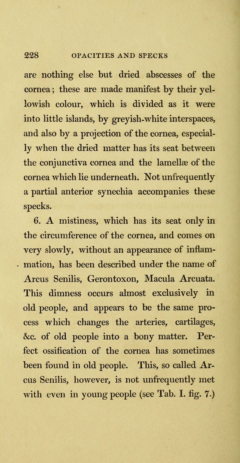 are nothing else but dried abscesses of the cornea; these are made manifest by their yel- lowish colour, which is divided as it were into little islands, by greyish-white interspaces, and also by a projection of the cornea, especial- ly when the dried matter has its seat between the conjunctiva cornea and the lamellae of the cornea which lie underneath. Not unfrequently a partial anterior synechia accompanies these specks. 6. A mistiness, which has its seat only in the circumference of the cornea, and comes on very slowly, without an appearance of inflam- . mation, has been described under the name of Arcus Senilis, Gerontoxon, Macula Arcuata. This dimness occurs almost exclusively in old people, and appears to be the same pro- cess which changes the arteries, cartilages, &c. of old people into a bony matter. Per- fect ossification of the cornea has sometimes been found in old people. This, so called Ar- cus Senilis, however, is not unfrequently met with even in young people (see Tab. I. fig. 7.)