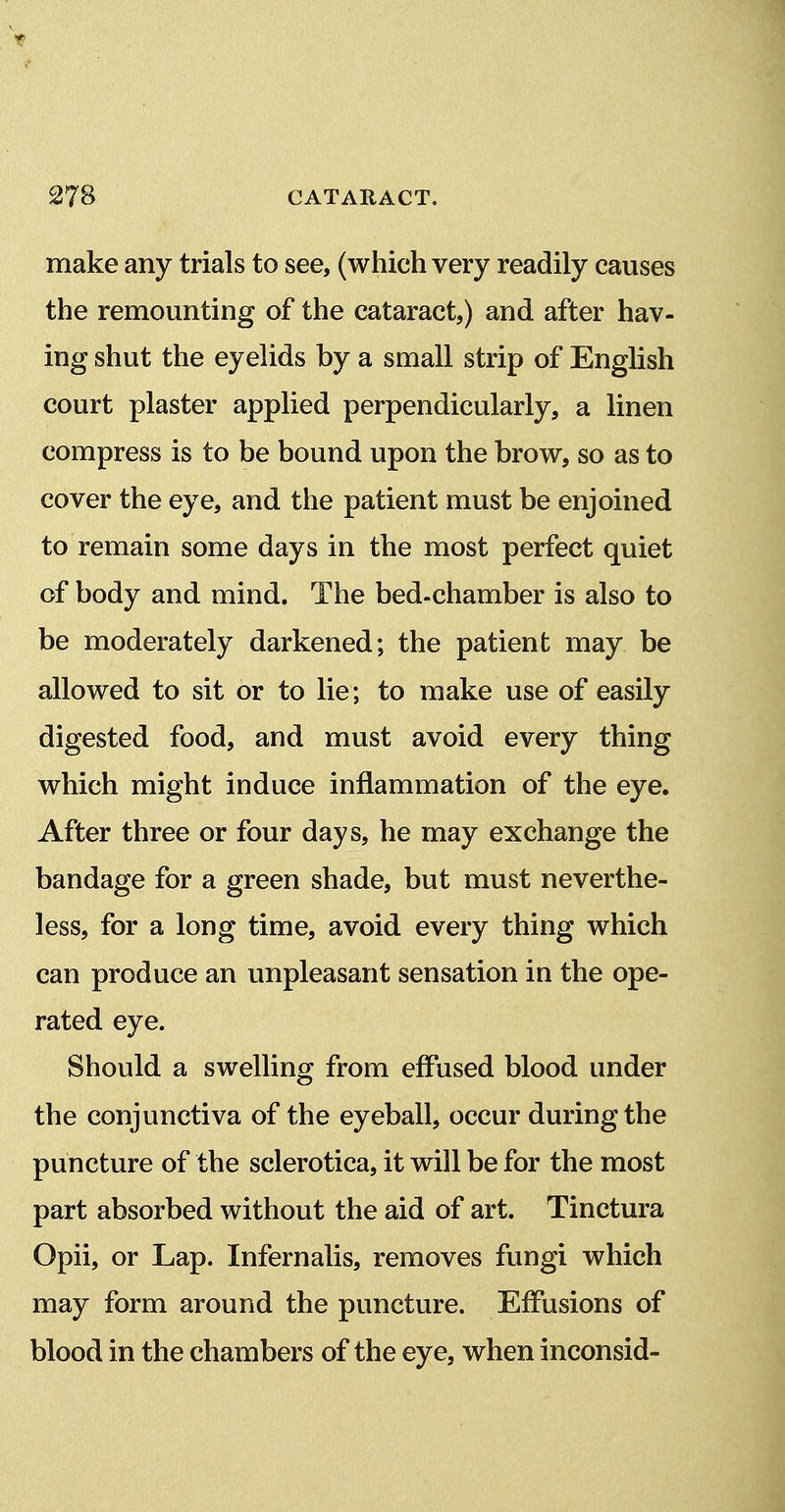 make any trials to see, (which very readily causes the remounting of the cataract,) and after hav- ing shut the eyelids by a small strip of English court plaster applied perpendicularly, a linen compress is to be bound upon the brow, so as to cover the eye, and the patient must be enjoined to remain some days in the most perfect quiet of body and mind. The bed-chamber is also to be moderately darkened; the patient may be allowed to sit or to lie; to make use of easily digested food, and must avoid every thing which might induce inflammation of the eye. After three or four days, he may exchange the bandage for a green shade, but must neverthe- less, for a long time, avoid every thing which can produce an unpleasant sensation in the ope- rated eye. Should a swelling from effused blood under the conjunctiva of the eyeball, occur during the puncture of the sclerotica, it will be for the most part absorbed without the aid of art. Tinctura Opii, or Lap. Infernalis, removes fungi which may form around the puncture. Effusions of blood in the chambers of the eye, when inconsid-