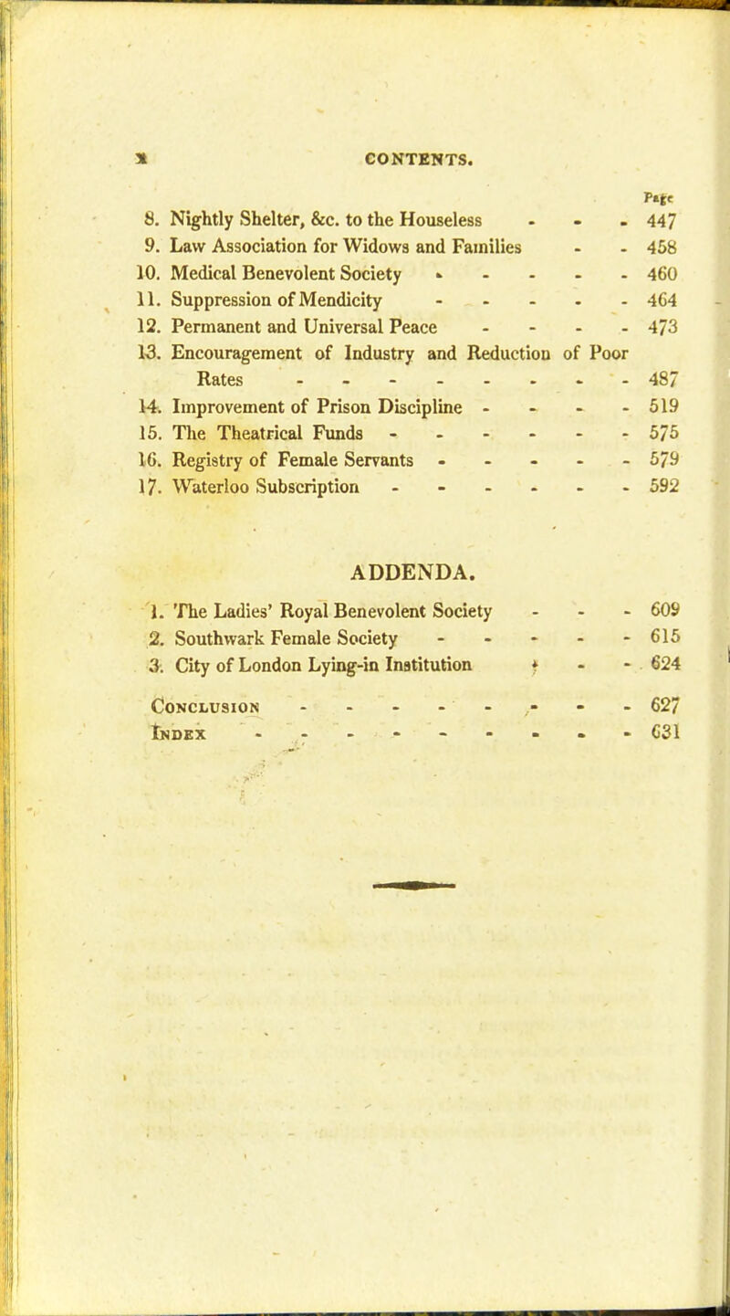 8. Nightly Shelter, &c. to the Houseless . - - 447 9. Law Association for Widows and Families - - 458 10. Medical Benevolent Society » 460 11. Suppression of Mendicity - - - - - 464 12. Permanent and Universal Peace .... 473 13. Encouragement of Industry and Reduction of Poor Rates - 48/ 14. Improvement of Prison Discipline - - - - 519 15. The Theatrical Funds 575 16. Registry of Female Servants ----- 579 17. Waterloo Subscription ------ 592 ADDENDA. 1. The Ladies' Royal Benevolent Society ... 609 2. Southwark Female Society ----- 615 3. City of London Lying-in Institution * - - 624 Conclusion - - - - - ,- - - 627 Index - - - - - C31