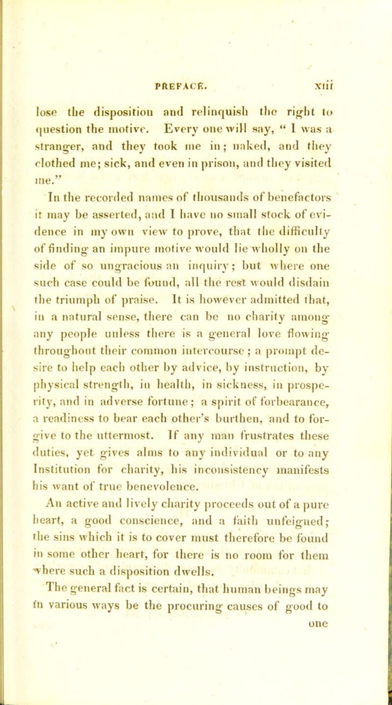 lose the disposition and relinquish the right lo question the motive. Every one will say,  I was a stranger, and they took ine in; naked, and they clothed me; sick, and even in prison, and they visited me. In the recorded names of thousands of benefactors it may be asserted, and 1 have no small stock of evi- dence in my own view to prove, that the difficulty of finding- an impure motive would lie wholly on the side of so ungracious an inquiry; but where one such case could be found, all the rest M ould disdain the triumph of praise. It is however admitted that, in a natural sense, there can be no charity among- any people unless there is a general love flowing throughout their common intercourse ; a prompt de- sire to help each other by advice, by instruction, by physical strength, in health, in sickness, in prospe- rity, and in adverse fortune; a spirit of forbearance, a readiness to hear each other's burthen, and to for- give to the uttermost. If any man frustrates these duties, yet gives alms to any individual or to any Institution for charity, his inconsistency manifests his want of true benevolence. An active and lively charity proceeds out of a pure heart, a good conscience, and a faith unfeigned; the sins which it is to cover must therefore be found in some other heart, for there is no room for them ^vhere such a disposition dwells. The general fact is certain, that human beings may in various ways be the procuring causes of good to one