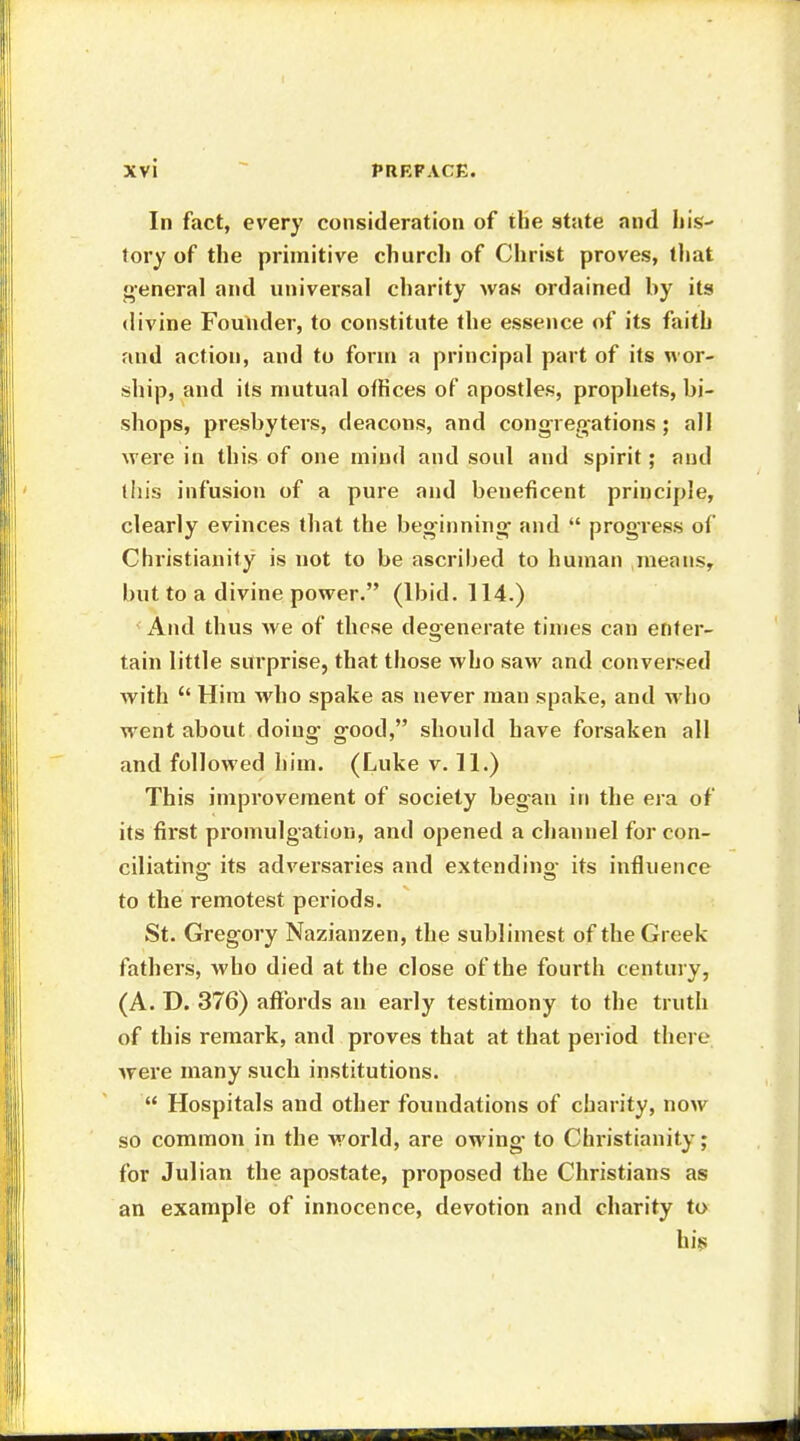 In fact, every consideration of the state and his- tory of the primitive church of Christ proves, that general and universal charity was ordained by its divine Founder, to constitute the essence of its faith and action, and to form a principal part of its wor- ship, and its mutual offices of apostles, prophets, bi- shops, presbyters, deacons, and congregations ; all were in this of one mind and soul and spirit; and this infusion of a pure and beneficent principle, clearly evinces that the beginning' and  progress of Christianity is not to be ascribed to human means, but to a divine power. (Ibid. 114.) And thus we of these degenerate times can enter- tain little surprise, that those who saw and conversed with  Him who spake as never man spake, and who went about doing good, should have forsaken all and followed him. (Luke v. 11.) This improvement of society began in the era of its first promulgation, and opened a channel for con- ciliating- its adversaries and extending its influence to the remotest periods. St. Gregory Nazianzen, the sublimest of the Greek fathers, who died at the close of the fourth century, (A. D. 376) affords an early testimony to the truth of this remark, and proves that at that period there were many such institutions.  Hospitals and other foundations of charity, now so common in the world, are owing- to Christianity; for Julian the apostate, proposed the Christians as an example of innocence, devotion and charity to his