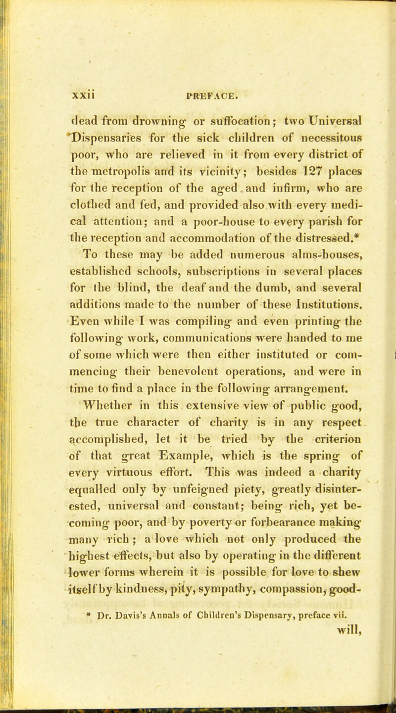 dead from drowning or suffocation; two Universal Dispensaries for the sick children of necessitous poor, who are relieved in it from every district of the metropolis and its vicinity; besides 127 places for the reception of the aged and infirm, who are clothed and fed, and provided also with every medi- cal attention; and a poor-house to every parish for the reception and accommodation of the distressed.* To these may be added numerous alms-houses, established schools, subscriptions in several places for the blind, the deaf and the dumb, and several additions made to the number of these Institutions. Even while I was compiling and even printing the following work, communications were handed to me of some which were then either instituted or com- mencing their benevolent operations, and were in time to find a place in the following arrangement. Whether in this extensive view of public good, the true character of charity is in any respect accomplished, let it be tried by the criterion of that great Example, which is the spring of every virtuous effort. This was indeed a charity equalled only by unfeigned piety, greatly disinter- ested, universal and constant; being rich, yet be- coming poor, and by poverty or forbearance making many rich ; a love which not only produced the highest effects, but also by operating in the different lower forms wherein it is possible for love to shew itself by kindness, pity, sympathy, compassion, good- * Dr. Davis's Annals of Children's Dispensary, preface vii. will,