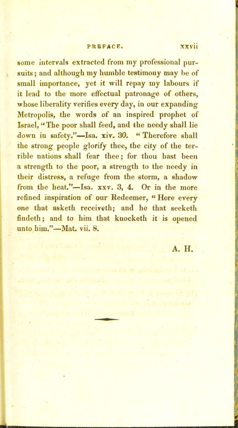 some intervals extracted from my professional pur- suits ; and although my humble testimony may be of small importance, yet it will repay my labours if it lead to the more effectual patronage of others, ■whose liberality verifies every day, in our expanding Metropolis, the words of an inspired prophet of Israel, The poor shall feed, and the needy shall lie down in safety.—Isa. xiv. 30.  Therefore shall the strong people glorify thee, the city of the ter- rible nations shall fear thee; for thou hast been a strength to the poor, a strength to the needy in their distress, a refuge from the storm, a shadow from the heat.—Isa. xxv. 3, 4. Or in the more refined inspiration of our Redeemer,  Here every one that asketh receiveth; and he that seeketh findeth; and to him that knocketh it is opened unto him.—Mat. vii. 8. A. H.