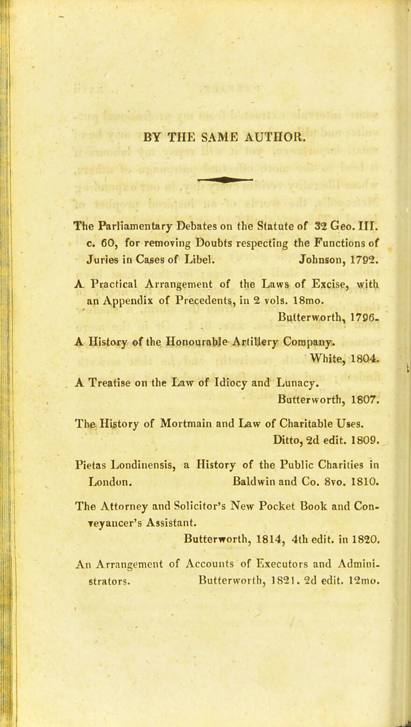 BY THE SAME AUTHOR. The Parliamentary Debates on the Statute of 32 Geo. III. c. 60, for removing Doubts respecting the Functions of Juries in Cases of Libel. Johnson, 1792. A Practical Arrangement of the Laws of Excise, with an Appendix of Precedents, in 2 vols. 18mo. Butterworth, 1706. A History of the Honourable Artillery Company. White, 1804. A Treatise on the Law of Idiocy and Lunacy. Butterworth, 1807. The History Gf Mortmain and Law of Charitable Uses. Ditto, 2d edit. 1809. Pietas Londinensis, a History of the Public Charities in London. Baldwin and Co. 8vo. 1810. The Attorney and Solicitor's New Pocket Book and Con- reyancer's Assistant. Butterworth, 1814, 4th edit, in 1820. An Arrangement of Accounts of Executors and Admini- strators. Butterworth, 1S21. 2d edit. 12mo.